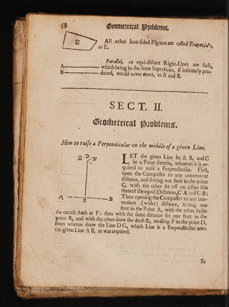 All other four-fided F tases are called Traperéa’s, as E, Parallel, ox equi-diftant Right-Lines are fuch, —————— which being in the fame Superficies, if infinitely pro. ——— duced, would never meet, as A and B, Flow to rsife a Perpendicular on the middle of a given Line. &amp; ET the given Line be A B, andC coat a f,) be a Point therein,’ whereon it is re- quired to raife’ a Perpendicular. Firft, open the Compaffes- to any convenient diftance, and fetting one foot in the point C, with the other fet off on either fide thereof the equal Diftances,C A and B: Then opening the Compaffes to any con- Venient (wider) diftance, fetting one foot in the Point A, with the other firike the occult Arch at F; then with the (ame diftance fet one foot in the point B, and with the other draw the Arch E, crofling F in the point D, from whence draw the Line DC, which Line is a Perpendicular unto the given Line A B, as was required, ‘ A “SERE. f odercereernce cag RT B