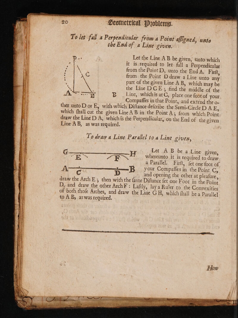 To let fall a Perpendicular from a Point aligned, unte | the End of a Line given. Let the Line A B be given, unto which it is. required to let: fall a Perpendicular \ from the Point D, unto the End A, Firft, xc from. the Point D draw a Line unto any part of the given Line A B, which may be i a the Line DCE 5 find the middle of ‘the A= ah B_ . Line, whichis atC, place one foot of your , Compaffes in that Point, and extend the o- ther unto D or E, with which Diftance de(cribe the Semi-CircleD A E, which fhall cut the given Line A B in the Point A; from which Point draw the Line D A, whichis the Perpendicular, on the End of the given Line A B, as was required. F To draw a Line Parallel to « Line given, Ro oR whereunto it is required to draw a Parallel. Firft, {et one foot of Annee Four Compaffes in the Point C, A. C D and opening the other at pleafure, draw the Arch Es then with the faine Diftance fet one Foot in the Point 3 &gt; D,. and draw the other ArchF : Laftly, Jaya Ruler to the Convexities of both thofe Arches, and draw the Line G H, which fhall be a Paralle} to AB, aswas required.