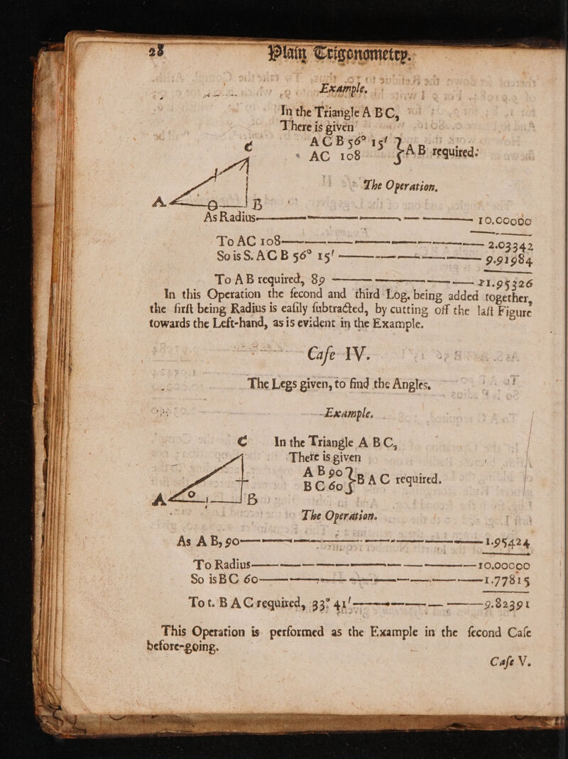 : Ese ncn iss ace tite. ay - E In the Ttiaigle A BC, | There is given a sigs Ac icone SAB requitea: ~ The Onraion: To AC 108—~ 2163 | : . 03342 SoisS. AC B 56° 15! ———-——+-——__._____ 9.91984 To AB required, 89 ~ —— —— 21.95 326 In this Operation the fecond and third Log. being added together the firft being Radius is eafily fubtracted, by cutting off the laf Figure towards the Left-hand, as is evident in the Example. The Legs given, to find the Angles, ib earople. In the Triangle A BC, There is given 5 sp “B AC required. The Operation. remit experi re te aT gS As AB, 90-———~—— or To Radius —— 1000000 So isBC 60 77815 Tot. BA Crequixed, 33° 41!——-~--—--- — —-— 9.82391 This Operation is: performed as the Example in the fecond Cafe before-going. ) 3 Cafe V.
