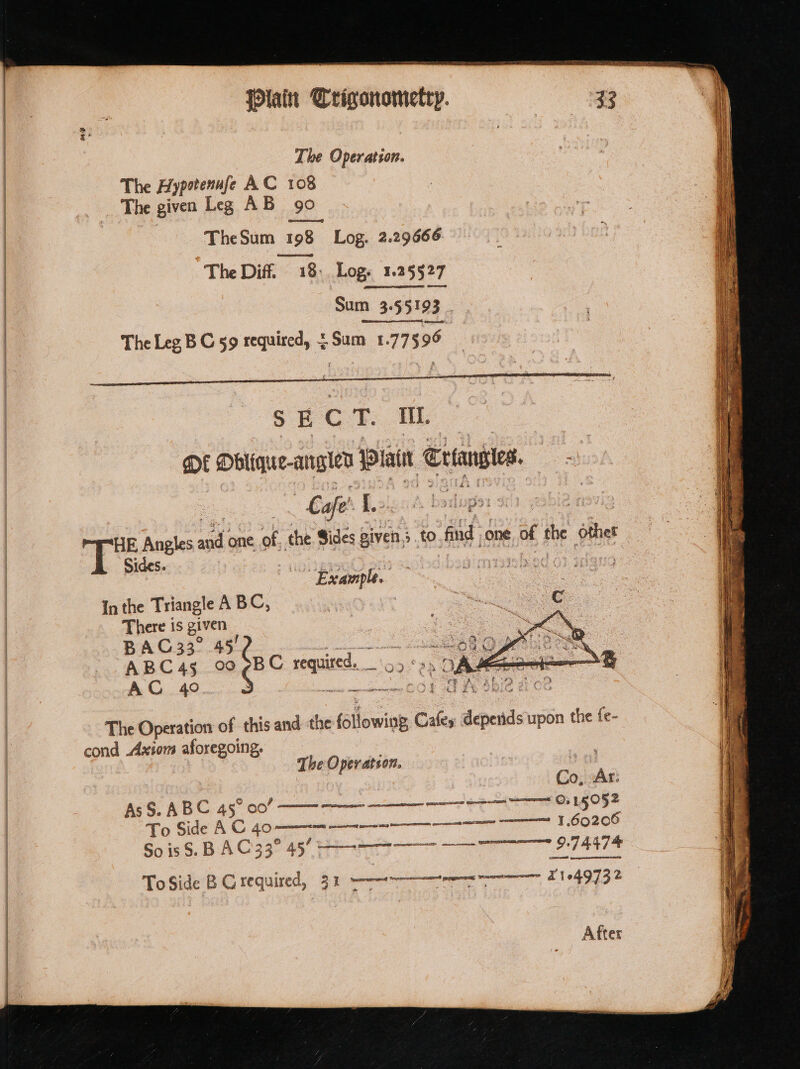 sacha se spencer NS TI = iain Crigonometry. ~ Sum 355193 ) E C T. iit. OE Dblique-anglen iain Criansies. oh | “Cafe 1. siloper 4 a | “HE B Angles ssid one Ss the Sides given, 5 to. ‘fd one Of 1 the thes In the Triangle A B C, There is given : B A CG 33° 45! | sin thats akin Se Ae oy ABC4s 00 7BC + required. ooPaEe BO oa AC 49.4 aot TH INR 02 The Operation of this and the Gilowios Cafes pais upon the fe- cond Axiom aforegoing. The Oper atson. | | . 2 et Co, Ait AsS. ABC 45° 00” 0.15052 To Side AC 40-——- = 1.60206 SoisS. BAC33°43 Hoe at To Side BG required, 31% een wae 1104973 2 After