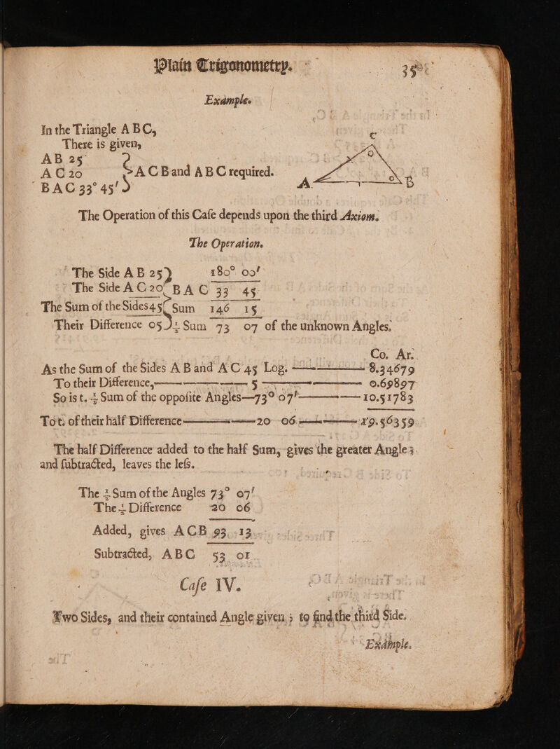 | Example. in the Triangle A BC, | | bout There is given, | ay AB 257 é fi oN | A € 20 AC Band ABC required. ae Xx | BAC 33° 45' ns RMN SG. The Operation of this Cafe depends upon the third Axiom. The Operation. The Side AB 25) 180° oof The Side AC 20 BAG 33° 45: The Sum of the Sides 5/ Sum I 146 I 5 Their Difference o5 J+ ; Sum “93.077 o7 of the unknown Angles. , Co. Ar. As the Sum of the Sides A Band AC 4g Log. - —— ~ 8.34679 To their Difference, — 0.69897: So ist. + Sum of the oppofite Angles—73° 37h ——-10.51783. Tot. of their half Difference- smn’, 796, tice np 9.56359. The half Difference added to the half Sum, — ma preater Angle 3. and fubtraéted, leaves the le(s. The +.Sum of the Angles 73° 07! The + Difference 20 06 Added, gives ACB 93,-13.. Subtracted, ABC 53 oF Ca é iV. wo Sides, and their contained Angle given; to find.the third Side.