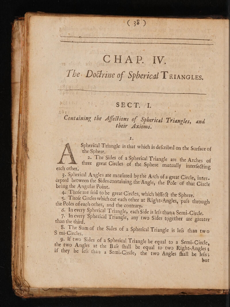 SS a ee aes —— SS ‘ an ws Se CHAP. IV. Tbe. DoGrine of Spherical T x1anctes, SECT. (1. , | Containing the Affettions of Spherical Triangles, and | | their Axioms. | te Spherical Triangle is that which is defcribed on the Surface of the Sphere, | Te 2. ‘The Sides of a Spherical Triangle are the Arches of 4s. ot. three great Circles: of the Sphere mutually interfecting each other. 3. Spherical Angles are meafured by the Arch ofa great Circle, inter- cepted between the Sides containing the Angle, the Pole of that Circle being the Angular Point. 4.. Thofe are {aid to be great Circles, which bife&amp; the Sphere. 5. Thofe Circles which cut each other at Right-Angles, pats through the Poles ofeach other, and the contrary. 6. Inevery Spherical Triangle, each Side js lefs thana Semi-Circle. 7. Inevery Spherical Triangle, any two Sides together are greater’ than the third, . ; 8. The Sum of the Sides of a Spherical Triangle is lef than two S mi-Circles, ‘ 9. If two Sides of a Spherical Triangle be equal to a Semi-Circle, the two Angles at the Bale (hall be equal to two Right-Angles 5 if they be lef thaa a Semi-Circle, the two Angles fliall be lefs; but