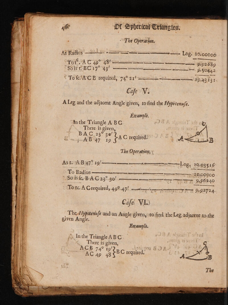 AO PRG Sd 3 Se cian NEE. Leg Aloopoh (SO Sty ‘To 7A C490 4B le 9.92686 Sois BC 17° 43! —— SS 9.50442 ~ re ' TotesA'C'B required, 74° 21! 29,43 13 1 Cafe V. A Leg and the adjacent Angle given, to-find the Ffypotennfe. Example, ¥n the Triangle ABC | There. is given, PAB gee CAC tequive: “e 4 ASB acs p-AB&lt;*47 19 The Operation; \ As toAB 47° ER rm ee ar Sanne La #Q.03516° To Radius.  me ee es emma Sy Se PLO POO ©, SOs fe,-B-A-G 23° 30! rn mr Se he ae et OL IERLO Ore Tote. A Grequired,.499:47! emerge ee imine ad InG2724- C afe VIO The 4iypotenufe'and an Anple given,:to'find the Leg adjacent.to.the given Angle. : Example. Inthe Triangle ABC. eo There is given, “ACB 74° 19! tied TAC 49 48S 8C tea,
