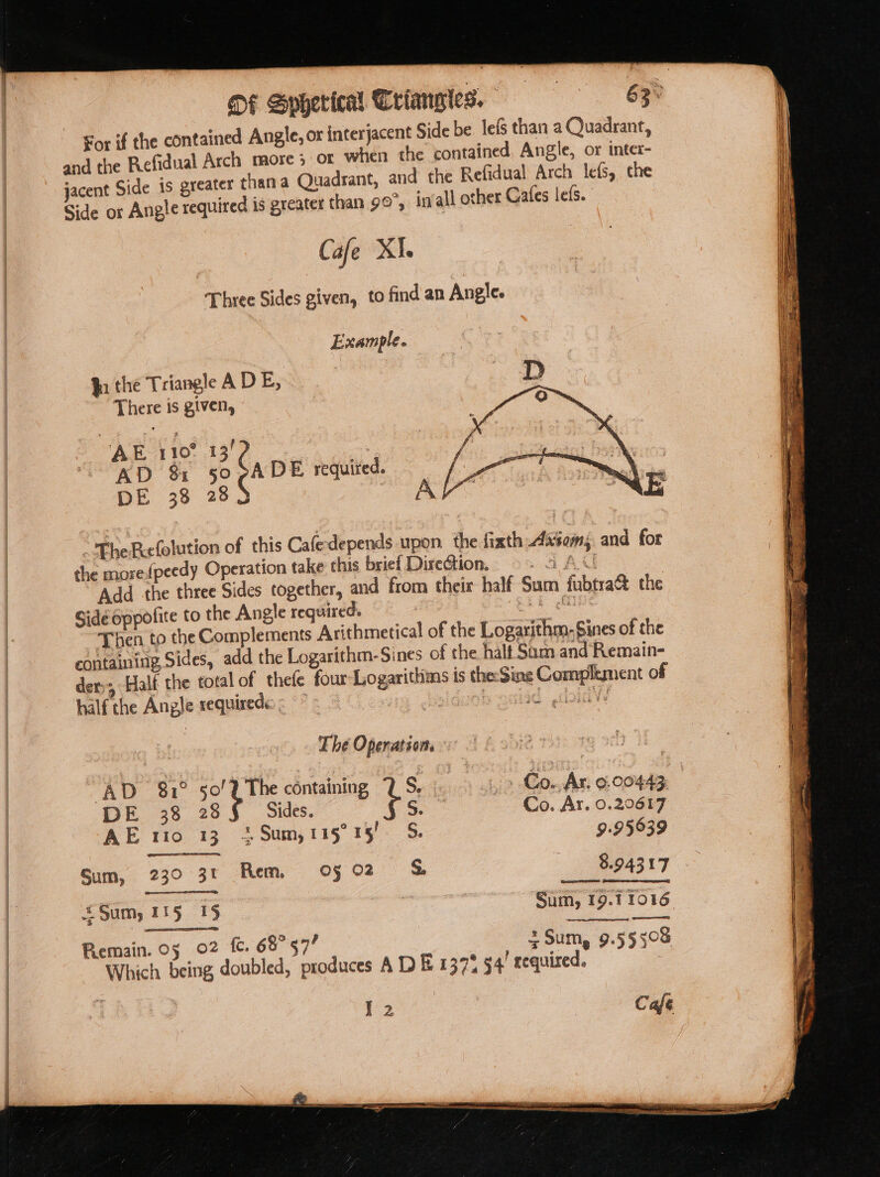 For if the contained Angle, or interjacent Side be. lefS than a Quadrant, uadrant, and the Refidual Arch lefs, che Cafe XI. Three Sides given, to find an Angle. Example. In the Triangle ADE, . a There is given, og ‘ 6 ? : : AE 110° 13 ? Pe ex AD &amp; 50pADE required. ets os DE 38 28$ } Af The Riefolution of this Cafe depends upon. the fixth xsom; and for the morefpeedy Operation take this brief Direction. AAU Add the three Sides together, and from theix half Sum fubtra% the Side oppofite to the Angle required. EE Ae Then to the Complements Arithmetical of the Logarithm. Sines of the containing Sides, add the Logarithm-Sines of the. halt Sum and Remain- der;; Half the total of thefe four-Logarithins is theSine Complement of half the Angle requirede : = sb cedad don) ! Thé Operations « : | AD 81° sol le containing 1s - » Cow, Ar, 9.00443 DE 38 28 Sides. so Co. Ar, 0.20617 AE 1rto 13 + Sum,115° 15! S. 9.95639 Sum, 230 3t Rem of 02 &amp; 3.94317 Sum, 115 15 Sum, 19.1 1016 Remain. 05 02 fc. 68° 57! + Sum, 9.55508 Which being doubled, produces A DE 1371! 4! required.