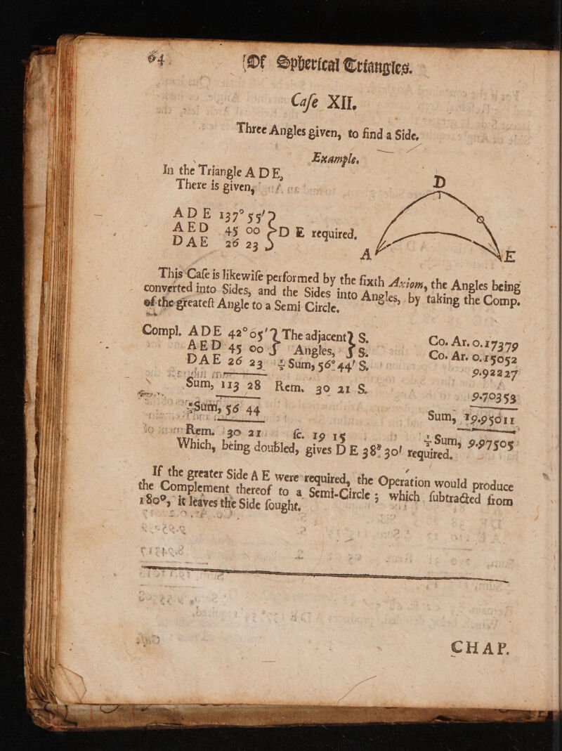 Jn the Triangle A DE, There is giveny’ «/ ADE 1397? s5/ AED 45 00 PDE required, DAE 26 23 | A This Cafe is likewife performed by the fixth Axiom, the Angles being converted into. Sides, and the Sides into Angles, by taking the Comp. of the-greateft Angle to a Semi- Circle, Compl, ADE 42°65’? The adjacent? S, Co. Ar. 0.17309 | AED 45 00. Angles, €S, Co. Ar. 0.15052 DAE 26 23 3 Sum, 56° 44! S, 9.92227 Sum, 113 28 Rem, 30 21.8. 9:70353 _ Sunt, 56 44 Sum, T9.95d11 | Re : kc. 19 15 : Sum} 9.545093 7 Ekem. 30 24: C. &gt; ; Which, being doubled, gives D E38? 30! required, If the greater Side A E. were required, the Operation would produce the Complement thereof to a Semi-Circle ; which fubtraéed from 180°, it leaves the Side foughe,