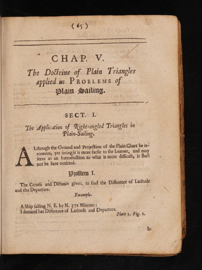 The Dottrine of. Plain Triangles applied in Prosiems of | lain Sailing, | The Application of Right-angled Triangles in . ~~ Plain-Sailng., : a. Lthougl the Ground and ProjeCtion of the Plain Chart’ be er- A = soneous, yet feeingit is more facile to the Learner, and may &amp; = ferve as an Introduction .to what is more difficult, it thal fe. not be here omitted. _ Problem I. The Courfe and Diftance given, to find the Difference of Latitude and the Departure. , Example. AShip failing N. Eby N. 372 Minutes: I demand her Difference of Latitude and Departure. 5 Plate 1. Fy. 1. — ia - - = eas anshaep lates pains prone aie eee ee = Spee ns onnt ne epee ses ge —— = RMT eS eocnameteneene Tie Me eS asc amet ft re or itr e. perry tet ee eas a cae ae bent sh r é ) ie ‘ 7 = yee : Me ae aaa é bie : ° ‘ Bs: n j on : m 2 e tg p ADK (sien ‘ : Sides. 4 ra ; eg: &lt; 5 i P “~ «eal r% ; . “ eo ewe ; cir z ~~ See ——e ~~