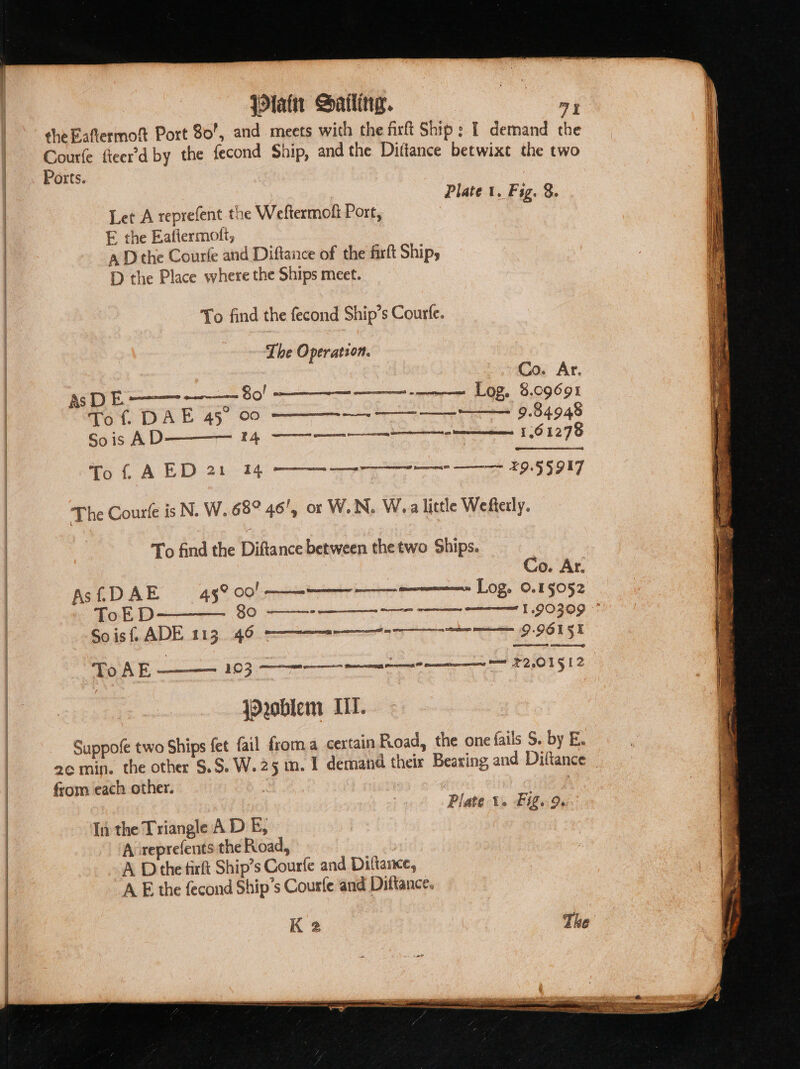 {lain Sailing. ee the Eaftermof Port 80’, and meets with the firft Ship: 1 demand the Courfe fteer’'d by the fecond Ship, and the Dittance betwixt the two Parts. ees Plate 1. Fig. 8. Let A reprefent the Weftermofi Port, E the Eatiermotlt, a D the Courfe and Diftance of the firft Ship, 1 the Place where the Ships meet. To find the fecond Ship’s Courfe. The Operation. Co. Ar. AS E a —— 80! same \~ Log. 5.09691 Tot, DAL 45 06 ——— oe 9.84948 Sois AD 4 1.61278 To f, AED 21 14 a ee 29.55 917 The Courte is N. W..682 46', or W.N. W.a little Wefterly. To find the Diftance between the two Ships. Co. Ar. Log. 0.15052 mest Grasso Asi£DAE 43°00! Q:9615% eer com — $2,015 12 Soist ADE 113 46 -———— ToAE- jOroblem IL. Suppofe two Ships fet fail froma certain Pioad, the one fails S. by E. from each other. | Plate 1. Fig. 9 In the Triangle A D E, A: reprefents the Road, A Dthe firft Ship’s Courfe and Diltance, AE the fecond Ship’s Courle and Diftance. K 2 BE SSS SS Se ae ee re ae 6 = “dha a a “a igi OE ene aa pi Re