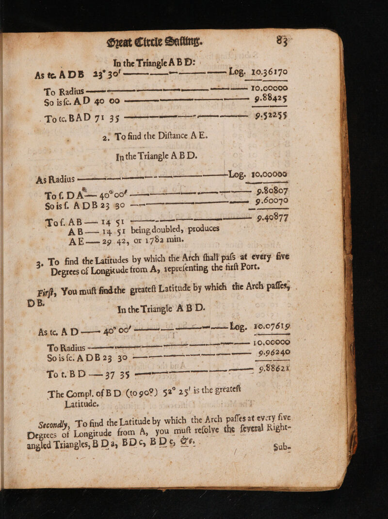 In the Triangle AB D: Ast. ADB 23° 30! —— ———— ——— Log. 10.36170 To Radius —— So is. AD 40 00 ———_—— 9.88425 (eae Gannon GSES 9:52295 TotaBAD 71 35 ——— 2) To find the Diftance AE. [nthe Triangle A B D. ———— LOZ. 10.00005 ee eeeneiared ‘As Radius ———— Tof. D ee 40° 008 9 rn tn 9.80807 Soistl. ADB 2360 ———eeen een 9.60070 Tof. AB— 14 §1 AB—=14.§1 being doubled, produces &lt; : AE—— 29.42, or 1782 min. en ni anil 9.GO07 3. To find the Latitudes by which the Arch fhall pafs at every five Degrees of Longitude from A, reprefenting the firlt Post. Fir?, You muft findthe greateft Latitude by which the Arch paties; DB. | In the Triangle’ AB D. Aste, AD —— 40” 00” Ls t= Log, 10.07619 To Radius ———« Sois A DB 23. 90. CE To t.B D — 37 35 ees 9852 The Compl, of BD (to 90%) 52° 25! is the greateft Latitude. : Secondly, Fo find the Latitude by which the Arch pafles at every five Degrees of Longitude from A, you muft refolye the feyeral Right- angled Triangles, B Da, BD B Dy oe pub ; fee ee