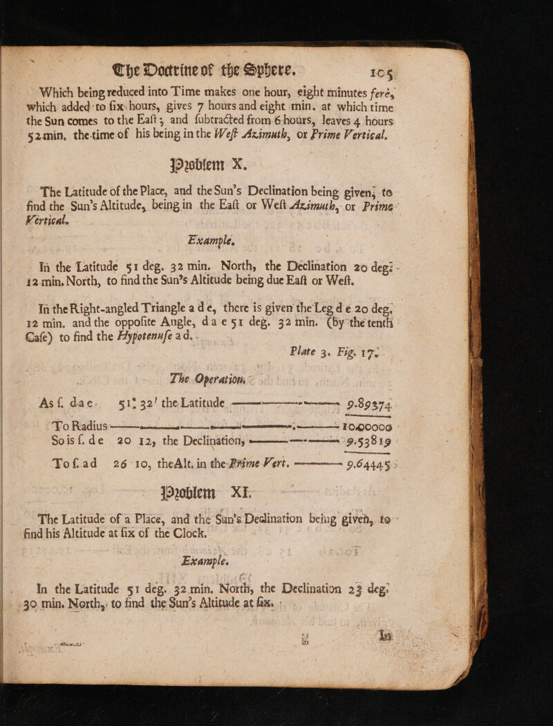 which added ‘to fix-hours, gives 7 hours and eight min. at which time the Sun comes to the Baft, and fubtracted from 6-hours, leaves 4 hours 52min, the-time of his being inthe Weft Azimuth, or Prime Vertical. jorshlem X. The Latitude of the Place, and the Sun’s Declination being given; to Kerrical. | Example, i2-min, North, to find the Sun’s Altitude being due Eaft or Weft. In the Right-angled Triangle ade, there is given the Leg de 20 deg, Gafe) to find the Hypotenufe a. . Plate 3, Fig. 17. The Operations Asf{i dae. 512 32! the Latitude ——--———---—-—-. 9.89974 To Radius Oo enmity, Pea ———~ TOQ000G Qe amas z a TRIS jOroblem = XI. find his Altitude at fix of the Clock. Example. | In the Latitude 51 deg. 32.min. North, the Declination 23 deg: 30 min. North,: to find the Sun’s Altitude at. fx... in