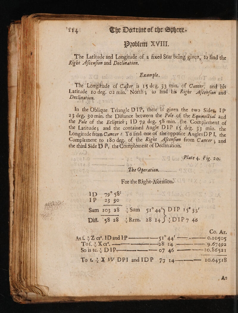 jPoblett? XVIII. The Latitude and Longitude of a fixed Star being given, to find the Right Afcenfion and Declination, : | | Example. The Lonsitude of Caftor is 15 deg, 33 min, of Canter, and’ his Latitude ro deg. 02 min, North; to find’ his Righe Afcenfien and - Declination. In the Oblique Triangle DIP, there is given the two Sides, IP 23 deg. 30min. the Diftance between the Pole .of the Equinottial and the Pole of the Ecliptick ; 1D 79 deg. §8 min. , the Completnent of the Latitude; and the contained Angle DIP r5 deg. 33 miv. the Longitude from Cancer : To find one of thedppotite AnglesD PI, the Complement to 180 deg. of the Right Afcenfion from Cancer; and the third Side 19 P, the Complement of Declination. ‘ Plate 4. Fig. 20% For the Right-Afcenfion. - ID -79° 58! I-P---23--30 Sum 103 28 2Sum 51°44’) DIP 15°33! Dif. 58 28 tRem. 28 aS ees 46 2 . Co. Ar, Asf{, + Z cx. FD and EP —Jl 44! —-- O.10505 Toft, 2 X cr*, —-—— ———- 28 14. —— 9.67492 So is te. DLP ——- —— 07 46 —— 10.8652 1 Tot 2X W DPI andIDP 77 14————_10.64518 _ AS