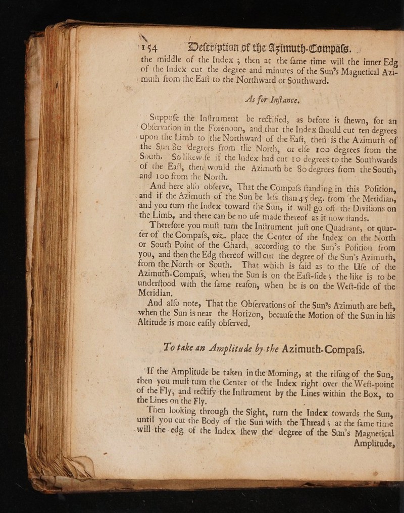 eee the middle of the Index ; then at the fame time will the inner Edg of the Index cut the degree and minutes of the Suns Magnetical Azi- As for Inftance. aE ae ass. Pr. f : ae Cre ~ ee Suppofe the Infrument be reétified, as before js fhewn, for an the Sun 80 ‘degrees from the North, or elfe 100 degrees from the South. ~Solikew fe if the Index had cut ro degrees to the Southwards of the Eaft, then would the Azimuth be $o degrees from the South, and: 100 from the North. i And here alio obferve, That the Compafs ftanding in this Pofition, and you turn the Index toward thie Sun, if will go off the Divilions on the Limb, and there can be no ufe made thereof as it now itands. Therefore you mult turn the Infrument juft one Quadrant, or quar- ter of the Compafs, viz. place the Center of the Index on the North Or South Point of the Chard, according to the Sun’s Pofition from you, and then the Edg thereof will cur the degree of the Sun’s Azimurh, from the North or South. That which is faid as to the Life of the Azimuth-Compals, when the Sun is on the Eaft-fide; the like is to be under{tood with the fame reafon, when he is on the Welt-fide of the Meridian. And alfo note, That the Obfervations of the Sun?s Azimuth are beft, when the Sun is near the Horizon, becaufe the Motion of the Sun in his Altitude is moxe eafily obferved, To take an Amplitude bythe Azimuth-Compafs. If the Amplitude be taken inthe Moming, at the rifing of the Sun, then you muft turn the Center of the Index right over the Weft-point of the Fly, and rectify the Inftrament by the Lines within the Box, to the Lines on the Fly. Then looking through the Sight, turn the Index towards the Sun, until you cut the Body of the Sun with the Thread ; at the fame time will the edg of the Index thew the degree of the Sun’s Magnetical Amplitude,