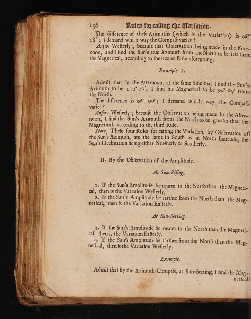 a ee Ee = = —— — 156 Rules for cating the Cariatiart. The difference of thefe Azimuths (which is the Variation) is 96% Anfw. Wetterly 5 becaufe that Obfervation being made in the Fores noon, andI find the Sun’s true Azimuth from the North to be lefs hie the Magnetical, accarding to the fecond Rule aforegoing, Example 2. Admit that in the Afternoon, at the fame time that [ find the Sun’ss Azimuth to be 102° 00', I find his Magnetical to be 90° 09! from the North. The ditierence is 05° 00/3 I demand which’ way the Compais varies ? Anfw. Welterly , becaufe the Obfervation being made in the Aftere. ncon, I find the Sun’s Azimuth from the North to be greater than the: Magnetical, according to the third Rule. Note, Thefe four Rules for cafting the Variation, by Obfervation off the Sun’s Azimuth, are the fame in South as in North Latitude, the: Sun’s Declination being either Northerly or Southerly, : If. By the Obfervation of the Amplitude. At Sun-Rsfing. 1. If the Sun’s Amplitude be nearer to the North than the Magneti-. cal, then is the Variation Wefterly. _ 2. Té the Sun’s Amplitude be farther from the North than the Mag-. hetical, then is the Variation Eafterly, Mt Sun- Setting. 3. If the Sun’s Amplitude be nearer to the North than the Magneti- cal, then is the Variation Eafterly. 4. If the Sun’s Amplitude be farther from the North than the Mag- netical, then isthe Variation Wefterly. Example, Admit that by the Azimuth-CompaG, at Sun-Setting, I find the Map. netical