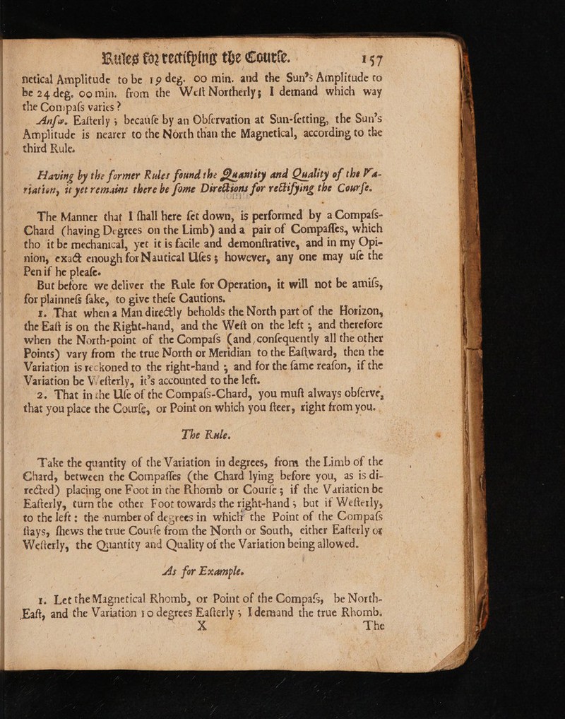 Netical Amplitude to be 19 deg. CO min. and the Sun’s Amplitude to be 24 deg. comin. from the Welt Northerly; 1 demand which way the Compafs varies ? | Anfiv, Eatterly 5 becaufe by an Obfervation at Sun-fetting, the Sun’s Amplitude is nearer to the North than the Magnetical, according to the third Rule. Having by the former Rules found the Quantity and Quality of the P’a- riation, it yet remains there be fome Directions for rectifying the Courfe. The Manner that I thall here fet down, is performed by a Compats- Chard (having Degrees on the Limb) anda pair of Compaffes, which tho it be mechanical, yet it is facile and demonftrative, and in my Opi- nion, exa&amp; enough for Nautical Ufes ; however, any one may ule the Pen if he pleafe. But before we deliver the Rule for Operation, it will not be amils, for plainnefs fake, to give thefe Cautions. r. That whena Mandire@ly beholds the North part of the Horizon, the Eaft is on the Right-hand, and the Weft on the left ; and therefore when the North-point of the Compafs Cand, confequently all the other Points) vary from the true North or Meridian to the Eaftward, then the Variation is reckoned to the right-hand ; and for the fame reafon, if the Variation be Wefterly, it’s accounted to the left. 2. That in che Ufe of the Compafs-Chard, you muft always obferve, that you place the Courle, or Point on which you fteer, sight from you. The Rule. Take the quantity of the Variation in degrees, from the Limb of the Chard, between the Compaffes (the Chard lying before you, as is di- rected) placing one Foot in the Rhomb or Courfe; if the Variation be Eafterly, turnthe other Foot towards the right-hand 5 but if Wefterly, to the left; the number of degrees in whiclr the Point of the Compafs flays, fhews the true Courfe from the North or South, either Eafterly ox Wefterly, the Quantity and Quality of the Variation being allowed. AAs for Example. 1, Let the Magnetical Rhomb, or Point of the Compa‘s, be North- Eaft, and the Variation 10 degrees Eafterly ; I demand the true Rhomb. eae Vhe