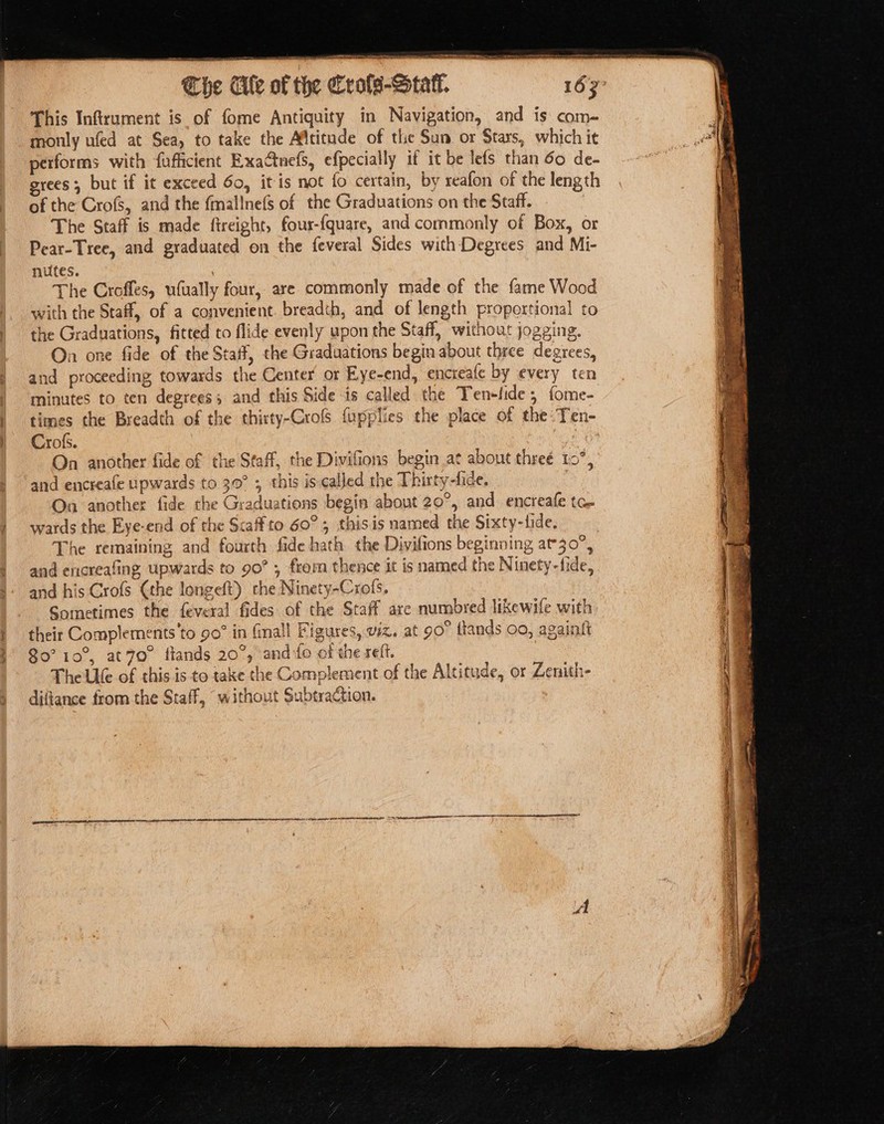 SAR sa Pnenetnn content aro The Ale of the frols-Statl. 163° This Inftrument is of fome Antiquity in Navigation, and is com- monly ufed at Sea, to take the Aftitude of the Sun or Stars, which it performs with fufficient Exactnefs, efpecially it it be lefs than 60 de- grees , but if it exceed 60, itis not fo certain, by reafon of the length of the Crofs, and the fmallnefs of the Graduations on the Staff. The Staff is made ftreight, four-{quare, and commonly of Box, or Pear-Tree, and graduated on the feveral Sides with Degrees and Mi- nutes. the Graduations, fitted to flide evenly upon the Staff, without jogging. Crofs. On another fide of the Staff, the Divifions begin at about threé 10°, and encreafe upwards to 39° ; this is called the Thitty-fide. | On another fide the Graduations begin about 20°, and encreafe tc. wards the Eye-end of the Scaffto 60°; thisis named the Sixty-fide, The remaining and fourth fide hath the Divifions beginning at30°, and encreafing upwards to 90° ; from thence it is named the Ninety-fide, and his Crofs (the longeft) the Ninety-Crofs. Sometimes the feveral fides of the Staff are numbred likewife with their Complements'to 90” in fall Figures, viz. at 90° {lands 00, againft 80° 10°, at7o° flands 20°, and fo of the reff. The Ue of this is to take the Complement of the Altitude, or Zenith- diftance from the Staff, without Subtraction. | cavoréonnensnteat) the anaine Gh DNOTR AED TD AAAS GLICO AAC CEO O TL ALLAN A ALI