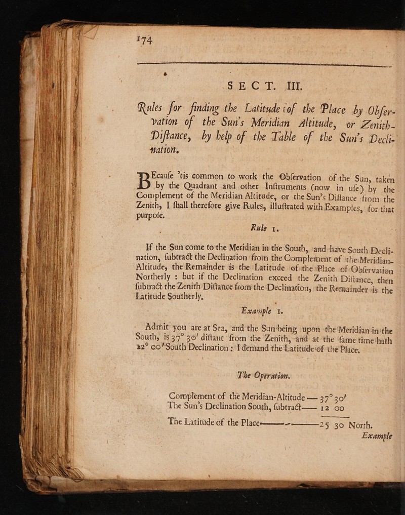 j Rules for finding the Latitude of the Place by Obfer- ( vation of the Sun's Meridian Altitude, or Zenith- va | Diftance, by help of the Table of the Sun’s Decli- ‘a a Ee 3 a. Ecaufe “tis common to work the @bfervation of the Sun, taken if by the Quadrant and other Inftruaments (now in ufe) by the , Complement of the Meridian Altitude, or the Sun’s Diftance from the E Zenith, I fhall therefore give Rules, illuftrated with Examples,’ for that purpole. [ | Rule 1. , If the Sun come to the Meridian in the South, ‘and -have South Decli- nation, f{ubtract the Declination from the Complement of ‘the:Meridian- Altitude, the Remainder is the Latitude of the Place of Obfervation ee Mi | Northerly : but if the Declination exceed the Zenith Dittance, then (|| Hey) {ubtract the Zenith Diftance fro: the Declination, the Remainder is the We ee Latitude Southerly, nest ae ne Example 1. pe be ae i ! Me i Admit you are at Sea, and the Sun being, upon ‘the ‘Meridian in:the i He ti South, is 37° 30! diftant from the Zenith,-and at the ‘ame time hath + | i ih | ae ¥2° oO South Declination : 1 demand the Latitude of the Place. iI j dtd ' sh} Poa bath) pat Wn P 1 Pa | The Operation. eu et eat : ni Wt | Complement of the Meridian- Altitude — 37° 30! The Latitude of the P] aCe mn 25 30 North. Example fie a The Sun’s Declination South, fubtra4t-—— 12 a0 Wik SE? GH d