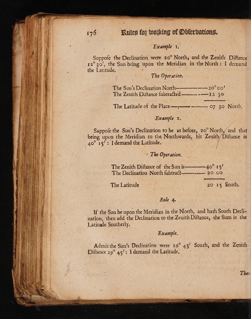 eT eens epee Pe eae a ReAOP Rules for working of Oblerhations, Example 1. Suppofe the Declination were 20° Northy and the Zenith Diftance 12°30’, the Sun being upon the Meridian in the North: I demand the Latitude. The Operation. a—— 20° Co! --——I2 30 The Sun’s Declination North The Zenith Diftance {ubtracted The Latitude cf the Place— _ 07 30 North, ee i ree = an Hae Example 2. | i i Suppofe the Sun’s Declination to be as before, 20° North and that ba being upon the Meridian to the Northwards, his Zenith/ Diftance is aH | 40° 15': I demand the Latitude. / { + The Operation, The Zenith Diftance of the Sun is 40° 15/ The Declination North fubtract —— 20.00 20 15§ South. The Latitude Rule 4. If the Sun be upon the Meridian in the North, and hath South Decli- nation, then add the Declination to the Zenith Diftance, the Sum is the Latitude Southerly. Example. Admit the Sun’s Declination were 16° 45' South, and the Zenith Diftance 29° 45!; demand the Latitude,