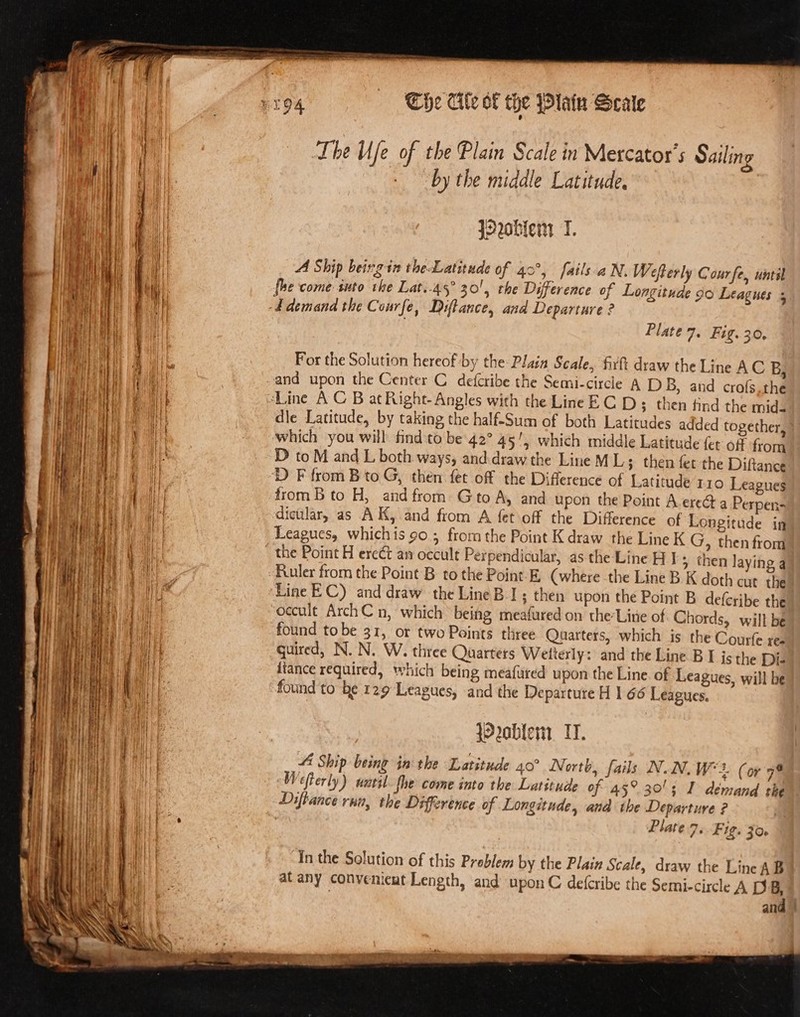 Che Cite of the lan Scale Lhe Ufe of the Plain Scale in Mercator’ s Sailing by the middle Latitude, 3 j2vobiem T. A Ship being in the Latitude of 40°, fails aN. Wefterly Cour fe. until Ip Obi#g rit pF erty : fhe come suto the Lat..45° 30!', the Difference of Longitude go Leagues 5 ‘E demand the Courfe, Diftance, and Departure ? Plate 7. Fig. 30. For the Solution hereof by the: Plain Scale, firtt draw the Line AC B, and upon the Center C defcribe the Semi-circle A D B, and crofs.the “Line AC B at Right- Angles with the Line EC D ; then tind the mid- dle Latitude, by taking the half-Sum of both Latitudes added together, which you will find to be 42° 45', which middle Latitude fet off from D to M and L both ways, and draw the Line M L ; then fet the Diftance D F from B to G, then fet off the Difference of Latitude 110 Leagues from B to H, and from Gto A, and upon the Point A erect a Perpen- dictilar, as AK, and from A fet off the Difference of Longitude in Leagues, whichis 90.3 frorn the Point K draw the Line K G, then from the Point H ere¢t ay occult Perpendicular, as the Line HI &gt; then laying q Ruler from the Point B to the Point-E (where the Line B K doth cut the Line EC) and draw the Line BI; then upon the Point B deferibe the occult ArchC n, which being meafured on the-Line of Chords, will be found tobe 31, or two Points three Quarters, which is the Courfe ree quired, N. N. W. three Quarters Welterly: and the Line B I jc the Dis fiance required, which being meafured upon the Line. of Leagues, will be found to be 129 Leagues, and the Departure H 1 66 Leagues. }O2a0ble1. IT. 4 Ship being in the Latitude 40° North, fails NN. W*2. (or yh Wefterly) natil fhe come into the Latitude of 45° 30's I demand the Diftance run, the Difference of Longitude, and the Departure ? Plate 7. Fig. JO. In the Solution of this Problem by the Plaiz Scale, draw the Linc AB atany convenieut Length, and upon C defcribe the Semi-circle A D B, | and |