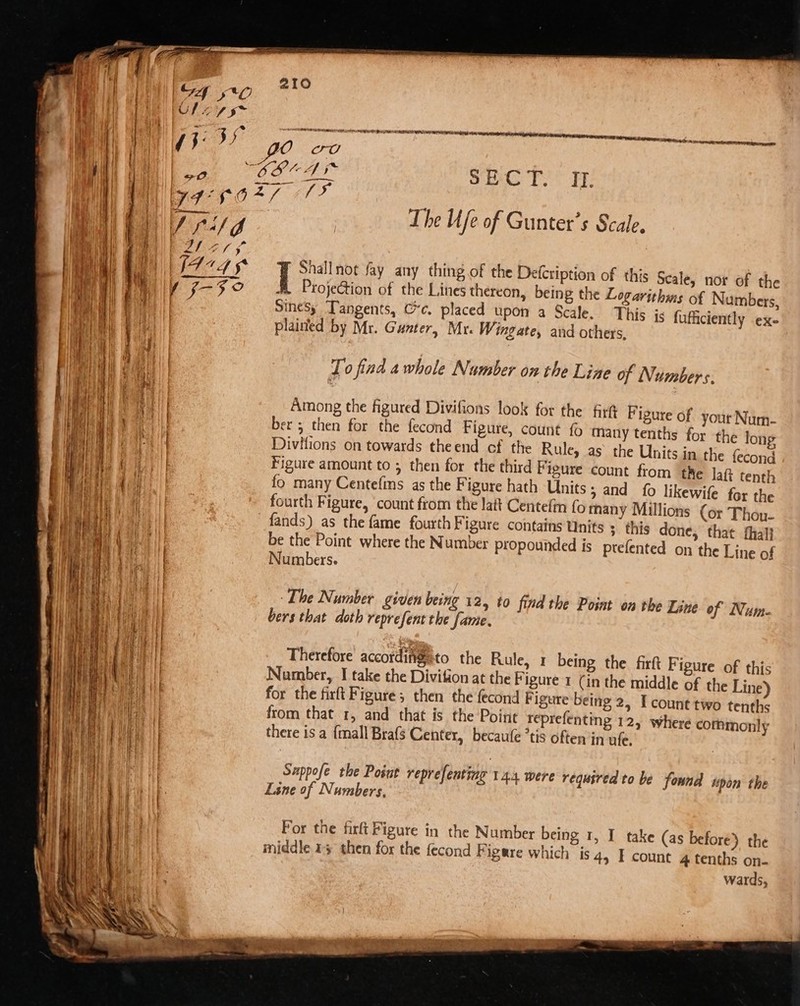 tw en tetra rites ne — The fe of Gunter’s Scale. Shallnot fay any thing of the Defcription of this Seale, nor of the A Projection of the Lines thereon, being the Logarithms of Numbers, Sinesy Tangents, Ce. placed upon a Scale. This is fufiiciently .ex- plained by Mr. Gunter, Mr. W, ingate, and others, To find awhole Number on the Line of Numbers. Among the figured Divifions look for the fir Figure of your Num- ber 5 then for the fecond Figure, count Many tenths for the long Divitions on towards theend ef the Rule, as the Units in the fecond Figure amount to ; then for the third F igure count from tke laf tenth fo many Centefims as the Figure hath Units ; and fo likewife for the fands) as the fame fourthF igure contains Units ; this done, that hal} be the Point where the Number propounded is ptefented on the Line of Numbers. - The Number given being 12, to find the Point on the Line of Num- bers that doth reprefent the fame. Therefore accordingto the Rule, 1 being the firft F igure of this Number, I take the Divition at the Figure 1 (in the middle of the Line) for the firft Figure; then the fecond F igure being 2, I count two tenths from that 1, and that is the Point reprefenting 12, where commonly there is a {mall Brafs Center, becaufe ’tis often in ufe. Sappofe the Posut reprefenting 14.4 were required to be found “pon the Line of Numbers, | For the firft Figure in the Number being 1, I take (as before) the middle 14 then for the fecond Figure which is 4, I count 4 tenths on- wards,