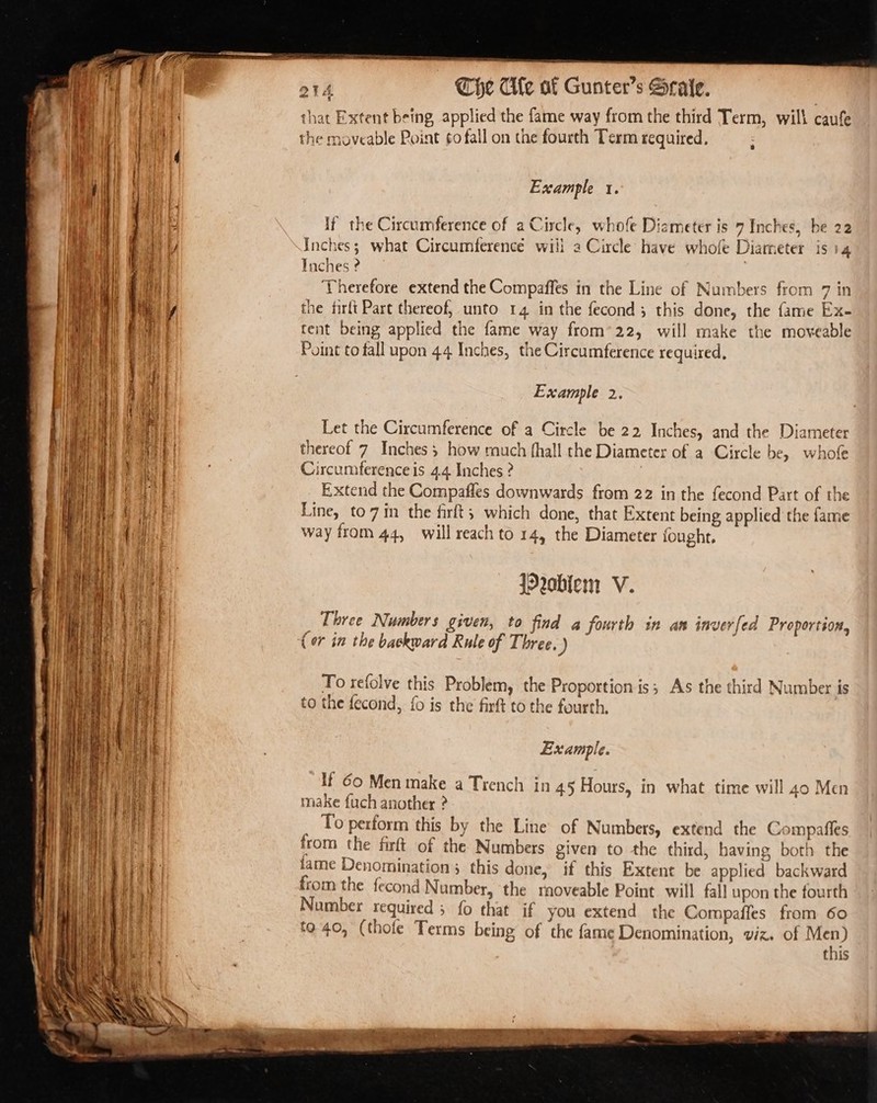 a poe = reser = Ps ree — Ce a &lt;n e a1 Che Cle af Gunter’s Sraie. that Extent being applied the fame way from the third Term, will caufe the moveable Point ¢o fall on the fourth Term required. aad Example 1. If the Circumference of a Circle, whofe Diameter is 7 Inches, be 22 Inches; what Circumference will a Circle have whofe Diameter is 14 Inches ? | Therefore extend the Compaffes in the Line of Numbers from 7 in the firlt Part thereof, unto 14 in the fecond; this done, the fame Ex- tent being applied the fame way from’22, will make the moveable Point to fall upon 44 Inches, the Circumference required, Example 2 Let the Circumference of a Circle be 22 Inches, and the Diameter thereof 7 Inches; how much fhall the Diameter of a Circle be, whofe Circumference is 4.4 Inches ? Extend the Compafles downwards from 22 in the fecond Part of the Line, to7 in the firft; which done, that Extent being applied the fame way from 44, will reach to 14, the Diameter fought. roblem V. _ Three Numbers given, to find a fourth in an inverfed Proportion, (or in the backward Rule of Three. ) To refolve this Problem, the Proportion is; As the third Number is 4 a! ba ~ e ~ Pal to the fecond, {0 is the firft to the fourth. Example. If 60 Men make a Trench in 45 Hours, in what time will 40 Men make fuch another ? : To perform this by the Line of Numbers, extend the Compafles from the firft of the Numbers given to the third, having both the lame Denomination 5 this done, if this Extent be applied backward from the fecond Number, the rnoveable Point will fall upon the fourth Number required ; fo that if you extend the Compaffes from 60 to 40, (thofe Terms being of the fame Denomination, viz. of Men) this