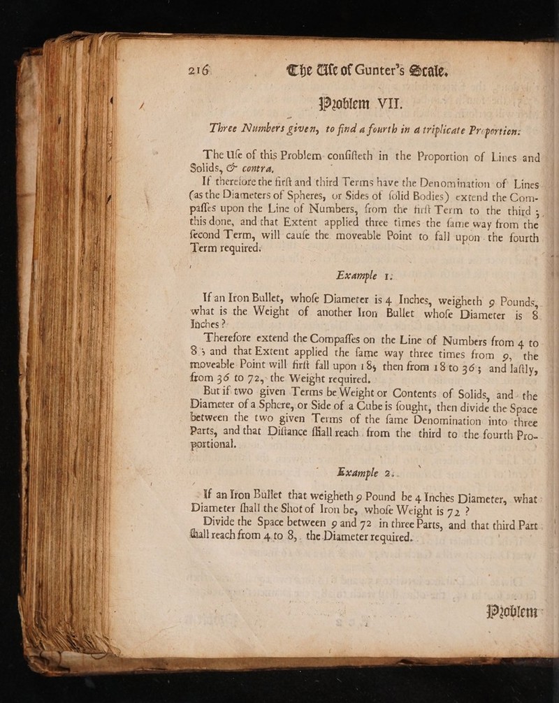 Za (Problem VII. ity Three Numbers vive Ny to find a fourth in a triplicate Pr: portion: Ny The Ufe of this Prob‘em: confifteth in the Proportion of Lines and Hh Solids, (&gt; contra, } i If thereiore the firft and third Terms have the Denomination: of: Lines hil (as the Diameters of Spheres, or Sides of {olid Bodies) extend the Com- ai | | pafles upon the Line of Numbers, from the tirft Term to the third - » 4 thisdone, and that Extent applied three times the fame way from the | fecond Term, will caufe the. moveable Point to fall upon: the fourth Ai Term required: Example 1: If an Iron Bullet, whofe Diameter is 4. Inches, weigheth 9. Pounds, what is the Weight of another Iron Bullet whofe Diameter is &amp; Taches ? Therefore extend the Compaffes on the Line of Numbers from 4 to $3 and that Extent applied the fame way three times from 9, the moveable Point will firtt fall upon 18, then from 18 to 363 and laftly, from 36 to 72, the Weight required. But if. two given Terms be Weight or Contents of Solids, and- the Diameter of a Sphere, or Side of a Cube is fought, then divide the Space between the two given Terms of the fame Denomination. into three Parts, and that Dittance fall reach. from the third to the fourth Pro- portional. a = Example 23 If an Iron Bullet that weigheth 9 Pound be 4 Inches Diameter, . what Diameter fhall the Shot of Iron be, whofe Weight is 72 ? Divide the Space between 9 and 72 in three Parts, and that third Part tall reach from 4.to 8,. the Diameter required. iProblen