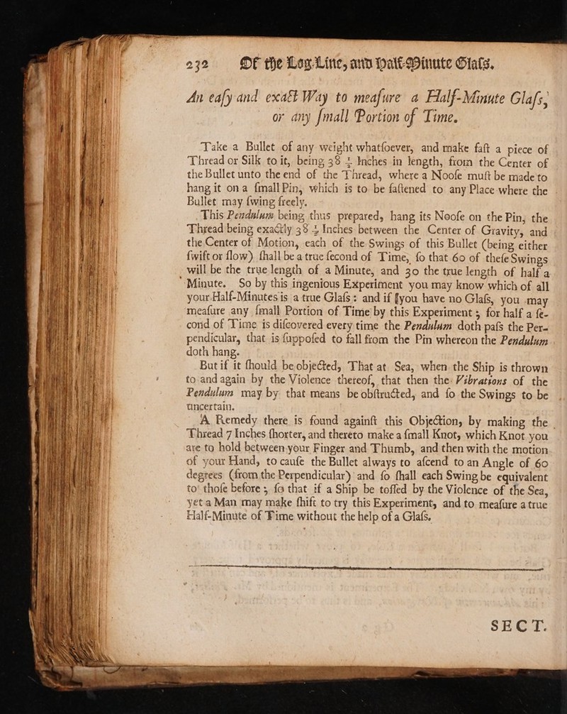 ek see! Se en = = a = — a ia — ms - : ‘ - : ———- ee = a — ee Se ger eo 232 «© OF the Log Line, ann Mate Winute Stats. An eafy and exact Way to meafure a Alalf-Minute Glafs, or any [mall Portion of Time. Take a Bullet of any weight whatfoever, and make faft a piece of Thread or Silk to it, being 38 = Inches in length, from the Center of the Bullet unto the end of the Thread, where a Noofe muf be made to hang it ona {mall Pin, which is to be faftened to any Place-where the Bullet may {wing freely. This Pendulum being thus prepared, hang its Noofe on the Pin, the Thread being exactly 38 4 Inches between the Center of Gravity, and the Center of Motion, each of the Swings of this Bullet (being either {wift or flow) fhall be a true fecond of Time, {0 that 60 of thefe Swings will be the true length of a Minute, and 30 the true length of half a your Half-Minutes is a true Glafs: and if fyou have no Glafs, you may meafure any {mall Portion of Time by this Experiment ; for half a (- cord of Time is difcovered every time the Pendulum doth pafs the Per- pendicular, that is f{uppofed to fall from the Pin whereon the Pendulum doth hang. But if it fhould be objected, That at Sea, when the Ship is thrown to and again by the Violence thereof, that then the: Vibrations of the Pendulum may by that means be obftructed, and fo the Swings to be uncertain. A Remedy there is found againft this Objetion, by making the | Thread 7 Inches fhorter, and thereto make a {mall Knot, which Knot you are to hold between.your Finger and Thumb, and then with the motion of your Hand, to caufe the Bullet always to afcend to an Angle of 60 degrees (from the Perpendicular) and fo fhall each Swing be equivalent to’ thofe before ; {a that if a Ship be toffed by the Violence of the Sea, yet a Man may make fhift to try this Experiment, and to meafure a true Half-Minute of Fime without the help of a Glafs, LLL ILC OE ENO ae