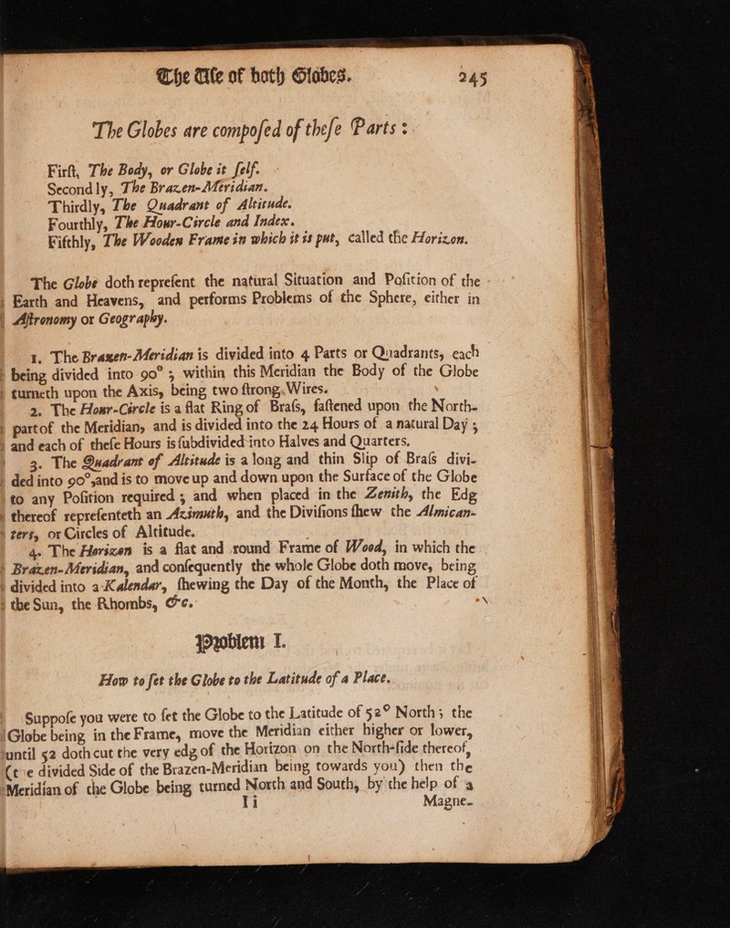 The Ale of hoth Olahes. The Globes are compofed of thefe Parts: Fir, The Body, or Globe it felf. Secondly, The Brazen-Meridian. Thirdly, The Quadrant of Altitude. Fourthly, The Hour-Circle and Index. Fifthly, The Woodex Frame in which it +s pue, called the Horizon. The Globe doth reprefent the natural Situation and Pofition of the Earth and Heavens, and performs Problems of the Sphere, either in | Aftronomy or Geography. : 1. The Braxen-Meridian is divided into 4 Parts or Quadrants, eqch | being divided into 90° , within this Meridian the Body of the Globe | turneth upon the Axis, being two ftrong, Wires. &gt;, The Hoxr-Circle is a flat Ring of Bra(s, faftened upon the North- | partof the Meridian, and is divided into the 24 Hours of a natural Day ; ; and each of thefe Hours is {ubdivided-into Halves and Quarters, ‘ 3. The Quadrant of Altitude is along and thin Slip of Brafs divi- ) ded into 90°,and is to move up and down upon the Surface of the Globe to any Pofition required ; and when placed in the Zemsth, the Edg | thereof reprefenteth an Azimuth, and the Divifions thew the Almican- ‘ters, or Circles of Altitude. 4. The Horizen is a flat and round Frame of Wood, in which the | Brazen-Meridian, and confequently the whole Globe doth move, being | divided into a-Kalendar, thewing the Day of the Month, the Place of nobler I. How to fet the Globe to the Latitude of a Place. Suppofe you were to fet the Globe to the Latitude of 52° North; the Globe being in the Frame, move the Meridian either higher or lower, until 52 doth cut the very edg of the Horizon on the North-fide thereof, (te divided Side of the Brazen-Meridian being towards you) then the ‘Meridian of the Globe being, turned North and South, by the help of a Ti Magne. ee Sea eo — ai We SE tal Nn, ea : —