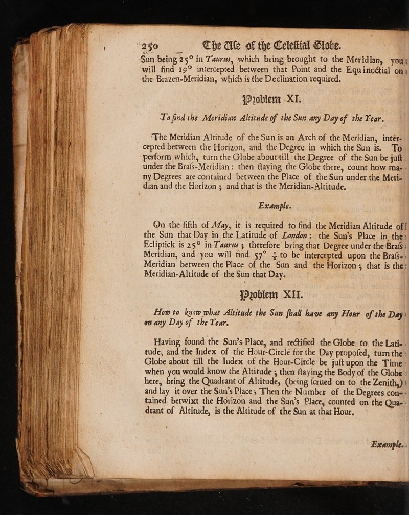 ' Sun being 25° in Taurus, which being brought to the Meridian, yous be will find 19° intercepted between that Point and the Equinodtial on) the Brazen-Meridian, which is the Declination required, {2oblewm XI. To find the Meridian Altitude of the Sun any Day of the Year. ‘The Meridian Altitude of the Sun is an Arch of the Meridian, intér- cepted between the Horizon, and the Degree in which the Sun is. To perform which, turn the Globe abourtill the Degree of the Sun be juft under the Brafs-Meridian: then ftaying the Globe there, count how ma- ny Degrees are contained between the Place of the Sun under the Meri- i | dian and the Horizon ; and that is the Meridian- Altitude. Example. On the-fifth of AZay, it is required to find the Meridian Altitude of! the Sun that Day in the Latitude of London: the Sun's Place in the: Ecliptick is 25° in Taurm 5 therefore’ bring that Degree under the Brafs ; Meridian, and you will find 57° + to be intercepted upon the Brafs-. Me Meridian between the Place of the Sun and the Horizon; that is the: ee | Meridian- Altitude of the Sun that Day. jO2oblem XIT. How to know what Altitude the Sun {hall have any Hour of the Day) on any Day of the Year. Having, found the Sun’s Place, and rectified the Globe to the Lati-. tude, and the Index of ‘the Hour-Circle for the Day propofed, turn the’ Globe about till the Index of the Hour-Circle be juft upon the Time when you would know the Altitude ; then ftaying the Body of the Globe here, bring the Quadrant of Altitude, (being fcrued on to the Zenith) and lay it over the Sun’s Place; Then the Number of the Degrees cone: tained betwixt the Horizon and the Sun’s Place, counted on the Qua-: drant of Altitude, is the Altitude of the Sun at that Hour. Example.