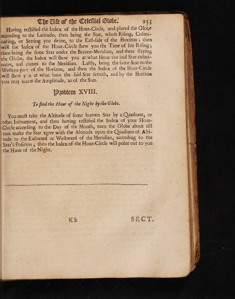 Having rectified the Index of the Hour-Circle, and-placed the Globe according to the Latitude, then bring the Star, whole Rifing, Culmi- nating, or Setting you delire, to the Eaft-fide of the Horizon ; then will the Index of the Hour-Circle fhew you the Time of his Rifing ; then bring the fame Star under the Brazen- Meridian, and there flaying the Globe, the Index will (hew you at what Hoar the faid Star culmi- nates, and comes to the Meridian. Laftly, bring the fame Star to the Wettern-part of the Horizon, and then the Index of the Hour-Circle will thew you at what hour the faid Star fetteth, and by the Horizoa you may know the Amplitude, as of the Sun. * W oblem XVII. To find the Hour of the Night bythe Giobe. You mutt take the Altitude of fome known Star by a Quadrant, or other Inftrument, and then having reétified the Index of your Hour- Circle according tothe Day of the Month, turn the Globe about ull ‘you make the Star agree with the Altitude upon the Quadrant of Alti- tude to the Eaftward or Weltward of the Meridian, according to the Star’s Pofition ; then the Index of the Hour-Circle will point out to you the Hour of the Night. a ec PIPE SO SEE EE PREETI DDE ALS DEED ESE LEEDL ADELE DEDEDE LG LAA AA a RS oeulianiae naeccame