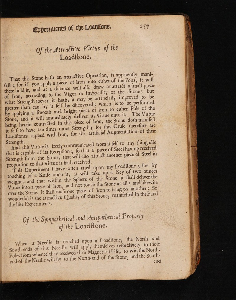 Of the A rtra€tive Virtue of the Loadftone. That this Stone hath an attractive Operation, is apparently mani- | feft , for if you apply a piece of Iron unto either of the Poles, it will there hold it, and at a diltance will alfo draw or attract a {mall piece | of Iron, according to the Vigor or Imbecillity of the Stone; but v be artificially improved to be what Strength foever it hath, it may ally greater than can by it felf be difcovered : which is to be performed by applying a fmooth and bright piece of Iron to either Pole of the Stone, and it will immediately deliver its Virtue unto it. The Virtue being herein contracted in this piece of Iron, the Stone doth manifeit it felf to have ten times more Strength 3 for this Caufe therefore are Eoadftones capped with Iron, for the artificial Augmentation of their Strength. unicated from it {elf to any thing, elfe And this Virtue is freely'comm that is capable of its Reception ; fo that a piece of Steel having received Strength from the Stone, that will alfo attrat another piece of Steel in proportion to that Virtue it hath received. This Experiment I have often tried upon my Loaditone ; for by touching of a Knife upon it it will take up a Key. of two ounces weight ; and that within the Sphere of the Stone it {hall deliver the Virtue into a piece of Iron, and not touch the Stone at alls and likewife over the Stone, it fhall caufe one piece of Iron to hang to another: So wonderful is the attractive Quality of this Stone, manifefied in thefe and the like Experiments. £ +] 2 J ' 1. ° 4) Denhort Of the Sympathetical and Antipathetical Property of the Loadftone. d a Needle is touched upon a Loaditone, the North and pply themleives re(pectively to thole When South-ends of this Needle will a Poles from whence they received their Magnetical end of the Needle will fy to tne North-end of the St 4e eq &amp; A