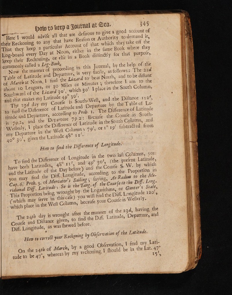 Wow ta Keep a Fournal at Sea. 245 Here 1 would advife all that are defirous to give 4 good account of their Reckoning (0 any that have Reafon or Authority 0 demand if, That they keep. 4 particular Account of that which they take off the Log-board every Day at Noon, either in the fame Book where they ‘keep their Reckoning, or elfe in a Book difinély for that purpole, commonly called a Lrg- Book Now. the manner of proceeding in this Journal, by the help of the Table of Latitude and Departure, is very facile, as follows: The 224 of Marca at Noon, { find the Lizard to beat North, and to be difiant anit PO Leapiies, -OF 30 Miles © erefore 1 am to the s Minutes 5. th | Southward of the Lizard 30’, which 30’ I place in the South Column, and that makes my Latitude 49° 30). The 234 day my Courfe is South Welt, and the Diftance 112%, &gt;to find th nce of Latitude and Departure bY the Table of La- ritude and Departure, accoyding to Prob. 1. Lhe Difference of Latitude 4 and. the Departure 99.2 Becaufe the. Courie is South- | Wefterly, | place the Difference of Latitude in the South Column, and } my Departure ‘4 the Welt Column &gt; ng’, orl 19) fubtyacted from ives the Latitude 48° 11'- Oa wee t ‘ 40 ied 4 QiVes SS yaks +t re eee ne Dittere * 5 5 1s {9-9 How to find the Difference of Longitude. To find the Difference of Longitude in the two laft Columns, you andtgor 0! (te prefent Latitude, Ai have both Latitudes, 48° 11', and the Latitude of tue Day before) and the Courte:S- W. by which you may find the Diff. Longitude, according, to the Proportion in Cap.6. Prob. 3. of Mercator’s Sailing 5 faying, As Radivs to the Me- vidional Diff. Latitude 5 So is the Tang. of the Cour fe tothe Diff. Leong. This Proportion being wrought by. the Logarithms, oF Guater’s Scale, (which may ferve in this cafe) you will find the Diff. Longitude 120, _which place in the Weft Column, becaufe. your Courfe is Welfterly. The 24th day is wrought after the manner of the 234, having the | Courfe and Diftance given, tO Gnd the Diff. Latitude, Departure, and | Diff. Longitude, as was fhewea before. | é ] : How to corrett your Reckoning by Obfervation of the Latitude. rvation, 1 find my Lati- | On the 24th of March, by a good Obfe