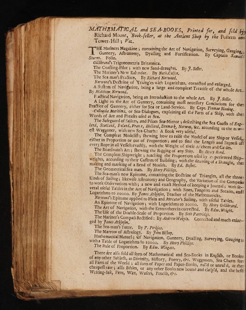 MATHEMATICAL and SEA-BOOKS, Printed for, and fold bj Richard Mount, Book-/eHer, at the Antient Shop by the Potliexn. ony Tower-Hills 72z. BE Mariners Magazine ; containing the Art of Navigation, 4 Gunnery, Aftronomy, Dyalling and Fortification. Sturmy.. Folio. Gillibrand’s Trigonomecria Britannica. The Coafting-Pilot 5 with new Sand-draughes. By. 7. Seller. The Mariner’s New Kalendar. . By Nath.Colfon, The Sea-man’s Pra@ica, By Richard Norwood. Norwooa’s Doctrine of Lriang'es with Logarithms, corre@ed and enlarged, A Syftem of Navigation, being a large and compleat Treatife-of the whole Arte. By Matthew. Norwood. P.actical Navigation, being an Introduéion to the whole Art. By F. Seller, A Light co the Are of Gunnery, containing moft neceflary Conclutions for -the: Practice of Gunnery, either for Sea or Land-Service. By Capt. Thomas Bisning, ‘Colloquia Maritima, ot Sea-Dialogues, explaining all che Parts of a ‘Ship, with ches ‘Words of Art and Phrafes ufed ar Sea. ‘The Safeguard of Sailers, and Pilots Sea+Mirror 5 defcribing the Sea Coafts of Enge- land, Scotland, Ireland, France, Holland, Denmark, Norway, &amp;c. according tothe newe- eft Waggoner, with new Sea-Charts: A Book very ufeful, The Compleat Modelift; fhewing how co raife the Model of any Ship or Veffel,, either in Proportion or out of Proportion; and to find the Length and Bignefs off every Rope in all Veflels exaGly, withthe Weight of their Archors and Cables, The Boatfwain’s Art; fhewing the Rigging of any Ship. By Aeary Bond. The Compleat.Shipwright 5 teaching che Proportions ufed bY ¢: perienced Ship-. wrights, according ro their Cuftom of Building ; withthe drawing of a Diaught, ther making and marking of a Bend of Moulds. By Ed. Bufhel. The Geometrical Sea man. By Henry Phillips. The Sca-man’s new Epitome, containing the DoGtrine of Trian Kinds of Sailing; likewife Aftronomy and Grea to work Obfervations with; a new and exad&amp; Method of keeping a Journal; with fee. veral ufeful Tablesinthe Art of Navigation; with Sines, Tangents and Secants, and! Logarithms to. 10000. By James. Atkinfon, Teacher of the Mathematicks, Norwood's Epitome applied to Plain and Mercator’s Sailing, with vfeful T An Epicome of Navigation; with Logarichmsto 10000. By Henry Gellibvand. The Art of Navigation, wich che Errors therein corrected. By Edw. Wright. The Ufe of the Double-Scale of Proportion. By Seth Partridge, The Mariner's Compafs Re@ified : By Andrew Wakely. Corrected and much enlar- ged by Fames Atkinfon, The Sea-man’s Tutor, By P. Perbiss. The Marrow of Aftrelogy. By Fobn Bilhop. “Mathematical Manuel; Of Navigation, Gunnery, Dyal witha Table of Logarithms to 10000, By Henry Phillips. The Rule of Proportion. By Edw. Wingate. Surveying, Gauping, By Captain Sayyf | angles, all che three: by, the Variation of the Compafes ables, ling, Surveying, Gauging 5 of any other Subjeé, as Divinity, Hiftory; Poetry, ec. Wagegoners, Sea-Charts for all Parts of the World 3 all forts of Paper and Paper-Books, rul’d or unrul'd, ac the cheapeft rate; .alfo. Bibles, or any other Books new bound and Clafp’d, and the befti Writing-Ink, Pens, Wax, Wafers, Pencils, ¢.