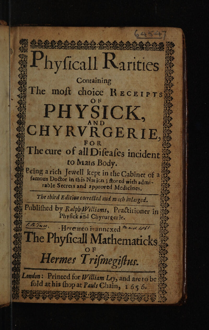 Gé eng a ges RLLOLS2o ORS seed eam i; - 3 P hyficall eg a | Containing Bs The moft choice R ECEIPTse® : : # PHYSICK, : ; Maat : es | &amp; The cure of all Difeafes incident s@ 2% to Mans Body. aes PCI ie rable Secrets and approyed Medicines. a The third Editiex correéted and mich inlay nlarged, | ee Pc Publithed by Ralph Williams, Practiti | Phyfick and Chyrurgerie. Na e MMS a a aera / Ge fae. -Herennto tsannexed Po mtk teh! The Phyfi call | Mathematicks : Hermes Trifnegifus 5 se Dias Mnkicd be William Ley, and areto disc a ad Bs fold athis thop at Pauls Chain, 1 65 6. ae a ie SSeoe eee PERSE bo . * . Fe ‘ - ~ ns 2 act A A 2 : — ‘ ~ Re oe eS = soaisidanaiaieidibemeadaeiemem stein a aaa - , pease &lt;0 Memeo mente en enna ene ie ~ a ae Re ee anima -