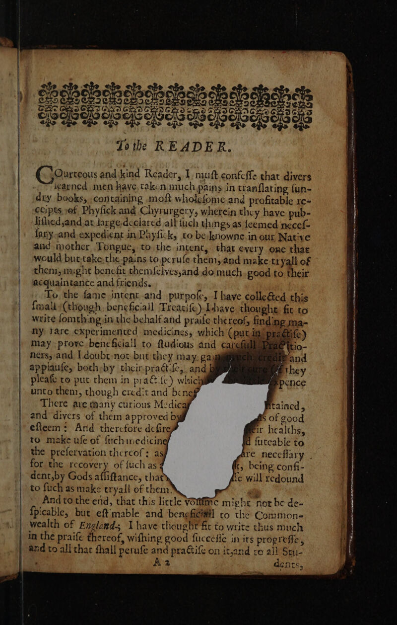 -~va¢arned men kaye, taken much pains in tranflating fun- dry books, containing moft wholefome.and profitable re- ceipts ,ef Phyfick and Chyrurgery, wherein they have pub- lithed and at large declared ail tuch things as {eemed‘necef fary-and.expedient in)Phyfick, to beknowne in our Native aud mother Tongue, to the intent, that every one thae would but,take,the pains to pcrufe them,and make tryall of them, might benefit them{clvessand. do much good to their acquaintance and friends. To the fame intent and purpofe, I have colle&amp;ed this {mally(though, beneficial Treatife) Ihave thoughe fic to write fomthing in the behalfand praile thereof, finding ma- ny tare experimented medicines, which (putin) p tife) may prove bencficiall to Nudious and carefilleDy ners, and I.doubt-not but they may, gai applaufe, both:by their.pradtife, and pleafe ro put them in practice) which unto them, though credit and bene} There are many curious M:dica and “divers of them approved by efteem: Ard therefore dcfire to make ufe of fnchmedicine a futeable to for the recovery of {uch as t, being confi- dent,by Gods affiftance, that te will redound to fuch as make eryall of them! _ Andto the end, that this lictle Vomtfine might not be de- fpicable, but eftmable and benefG#ll co the Common- wealth of Englands J have tliought ft to write thus much | in the praife thereof, withing good fucecfie in its progrefie, | and to all thar thall perufe and pra@tiG on itjand to all Stu- ‘ \2 dents, a mien Te * ~- ERR 7 PON, a een aa ALLEL ONAL LEE ACO AO A a en Nir ceo eties ten tenes itr NEI cet Pte tee Sisson nnn mse