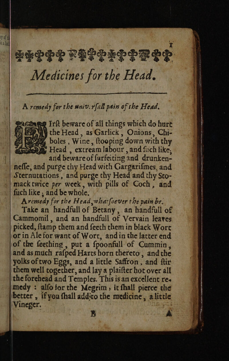 Medicines for the Head, A remedy for the sniv.rfak pain of the Head. facines Irft beware of all things which do hurt (% iN \ the Head , as Garlick , Onions, Chi- a eZ, boles , Wine, ftooping down with thy AS ey Head , extream labour , and fuch like, and beware of furfeiting and drunken- neffe, and purge thy Head with Gargarifmes, and | Sternutations , and purge thy Head and thy Sto- | mack twice per week, with pills of Coch, and | fuch like ; and be whole. |. Aremedy for the Head whatfoever the pain be. Take an handfull of Betany, an handfull of -Cammomil , and an handfull of Vervain leaves ) picked, ftamp them and feeth them in black Wore vor in Ale for want of Wort, andin the latter end of the feething , put a fpoonfull of Cummin, }and as much rafped Harts horn thereto, andthe yolks of two Eggs, and a little Saffron, and ftir them well together, and lay a plaifter hot over all | the forehead and Temples. This is an excellent re }medy : alfofor the Megrim, it fhall pierce the ‘pbetter , ifyou hall addito the medicine, alittle | Vineger. | B A a el a RAR i RN ete Anan nt ETH me mmngepmninecnernn a ma SS Se = P Fe ryansoto ‘ee Hegre ee = ew SS ee