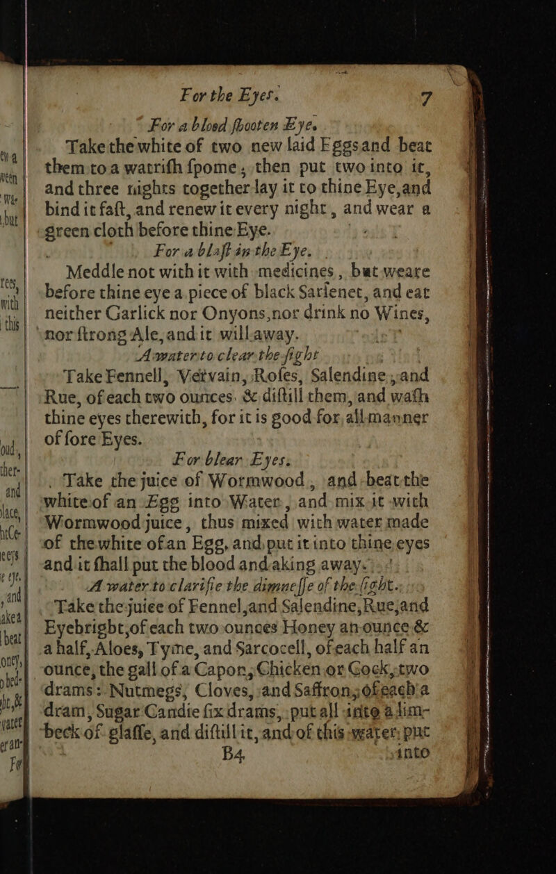 For abled foooten Eye. Take the white of two new laid Eggsand beat them toa watrifh fpome, then put two into it, and three nights together lay it co thine Eye,and bind it faft, and renewitevery night, and wear a green cloth before thine Eye. re For ablaftintheEye. | Meddle not with it with medicines , bat weare before thine eye a.piece of black Sarlenet, and eat neither Garlick nor Onyons,nor drink no Wines, norfirong Ale, anditc will.away. Amateritoclearthe fight Take Fennell, Vietvain, Rofes, Salendine.,and Rue, of each two ounces. &amp; diftill chem, and wath thine eyes therewith, for it is good for, allmanner of fore Eyes. F or blear Eyes: . Take the juice of Wormwood, and-beatthe white:of an Ege into Water, and mix.it with Wormwood juice, thus mixed wich water made of thewhite ofan Egg, and, put it into thine eyes and it fhall put the blood andaking away. A water toclarifie the dimueffe of theight. Take the juiee of Fennel and Salendine, Rucjand Eyebrigbt,of each two ounces Honey atrounce,.&amp; ounce, the gall of a Capon, Chicken or Gock two drams: Nutmegs, Cloves, and Saffron,ofeaeh'a dram, Sugar Candie fix drams,:putall ante adim- B4. ante Ge ncn PN ATE ELA OCG ay Ae et NA a pte SY RR NRE NNN NER TTI emt NAR St mem seem priya) = BRT = NSS tape =e * eee a