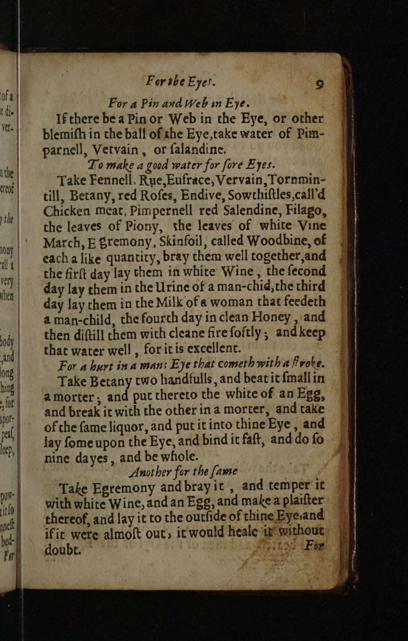 For a Pin and Web sn Eye. If there bea Pinor Web in the Eye, or other blemifh in the bal! of she Eye,take water of Pim- parnell, Vetvain , or falandine. To make a good water for fore Eyes. Take Fennell, Rue,Eufrace, Vervain, Tornmin- till, Betany, red Rofes, Endive, Sowthiftles,call'd Chicken meat, Pimpernel! red Salendine, Filago, the leaves of Piony, the leaves of white Vine March, E Sremony, Skinfoil, called Woodbine, of eachalike quantity, bray them well together,and the firft day lay them in white Wine, the fecond day lay them in the Urine of a man-chid,the third day lay chem in the Milk ofa woman that feedeth a man-child, the fourth day in clean Honey , and then diftill them with cleane fire foftly,; andkeep that water well , foritis excellent. : For a hurt ina mans Eye that cometh with a froke. Take Betany two handfulls, and beat it {mallin amorter, and put thereto the white of an Egg, and break it with the other ina morter, and take of the fame liquor, and put it into thine Eye , and fay fome upon the Eye, and bind it faft, and do fo nine dayes , and be whole. Another for the fame Take Egremony andbrayit , and temper it with white Wine, and an Egg, and make a plaifter thereof, and lay it to the outfide of thine Eye.and ific were almoft out, it would heale-it without doubt. el oe