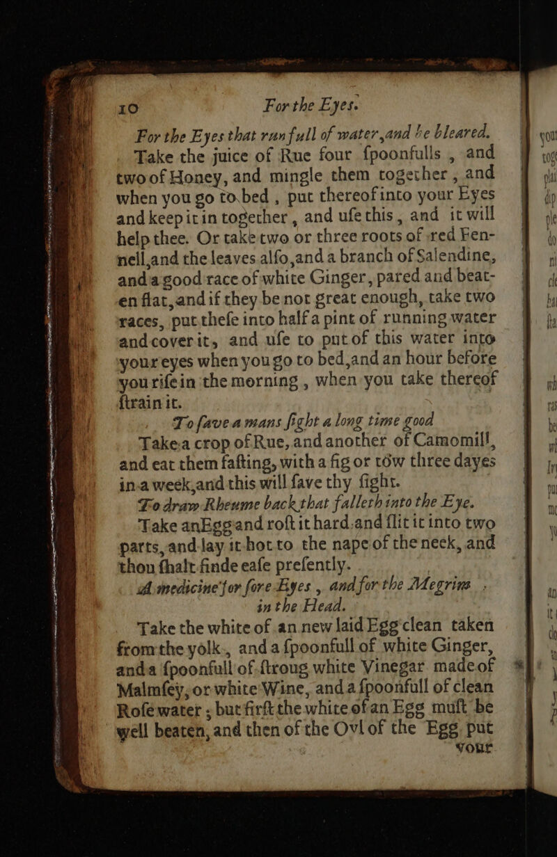 For the Eyes that run full of water,and be bleared. Take the juice of Rue four fpoonfulls , and twoof Honey, and mingle them together , and when you go to.bed , put thereofinto your Eyes andkeepitin together, and ufechis, and it will help thee. Or take two or three roots of red Fen- nell,and the leaves .alfo,and a branch of Salendine, andia good race of white Ginger, pared and beat- en flat, and if they be not great enough, take two races, put.thefe into halfa pint of running water andcoverit, and ufe to putof this water into youreyes when you go to bed,and an hour before yourifein the morning , when you take thereof {train it. 4 Tofaveamans fight along time good Take.a crop of Rue, and another of Camomil!, and eat them fafting, with a fig or tow three dayes in.a week,and this will fave thy fight. Fodram Rheume back that falleth into the Eye. Take anEgeand roft it hard.and flit ic into two parts, andJay it-hotto the nape of theneck, and thon fhalt finde eafe prefently. | A medicine'jor fore Byes , and forthe Megrins , in the Head. Take the white of an.new laidEgg clean taken fromthe yolk., anda {poonfull of white Ginger, anda {poonfull of .ftroug white Vinegar. madeof Malm(ey, or white Wine, anda fpoonfull of clean Rofe water : but firft the white ofan Ege muft be “well beaten, and then of the Ovl of the Egg put your