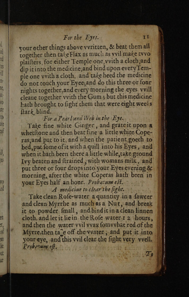 your other things above wvritten, &amp; beat them all together then takeFlax as mucti as yvil make tvvo plaifters, for either Temple one, vvith a cloth,and dip icinto the medicine,and bind upon every Tem- ple one vvith a cloth, and take heed the medicine do not touch your Eyee;and do this threeor four nights together,and every morning the eyes. vvill cleaue together vvith the Gum ; but. this medicine bath brought to fight chem that were eight weets ftark blind. For a Pearland Web inthe Eye. Take fine white Ginger , and grateit upona whetftone and then beat fine’a little white Cope- rasyand put toit, and when the patient,goeth to bed, put fome of ie with a quill rnto his Eyes, and when it hath been there a little while,take ground Ivy beaten and {trained j with womans milk, and put three or four drops into-your Eyes.evening é¢ morning, afcerthe white Coperas hath been in your Eyes half anhour. Probatum eSt. A medicine to clear'the fight. Take clean Rofe-water a quantity ina faweer and clean Myrrhe as muchas a Nut,-and break it to powder fmall, and binditinaclean linnen cloth, and lerit liein. the Rofe water. 2 -hours, and then the water vvil vvax fomvvhat red of the Myrre,then ta_¢ off chevvater ;.and put it into youreye, and this vvil clear-the fight very: vvell. P robstung’ eft. Se eee —_ a ere FS —