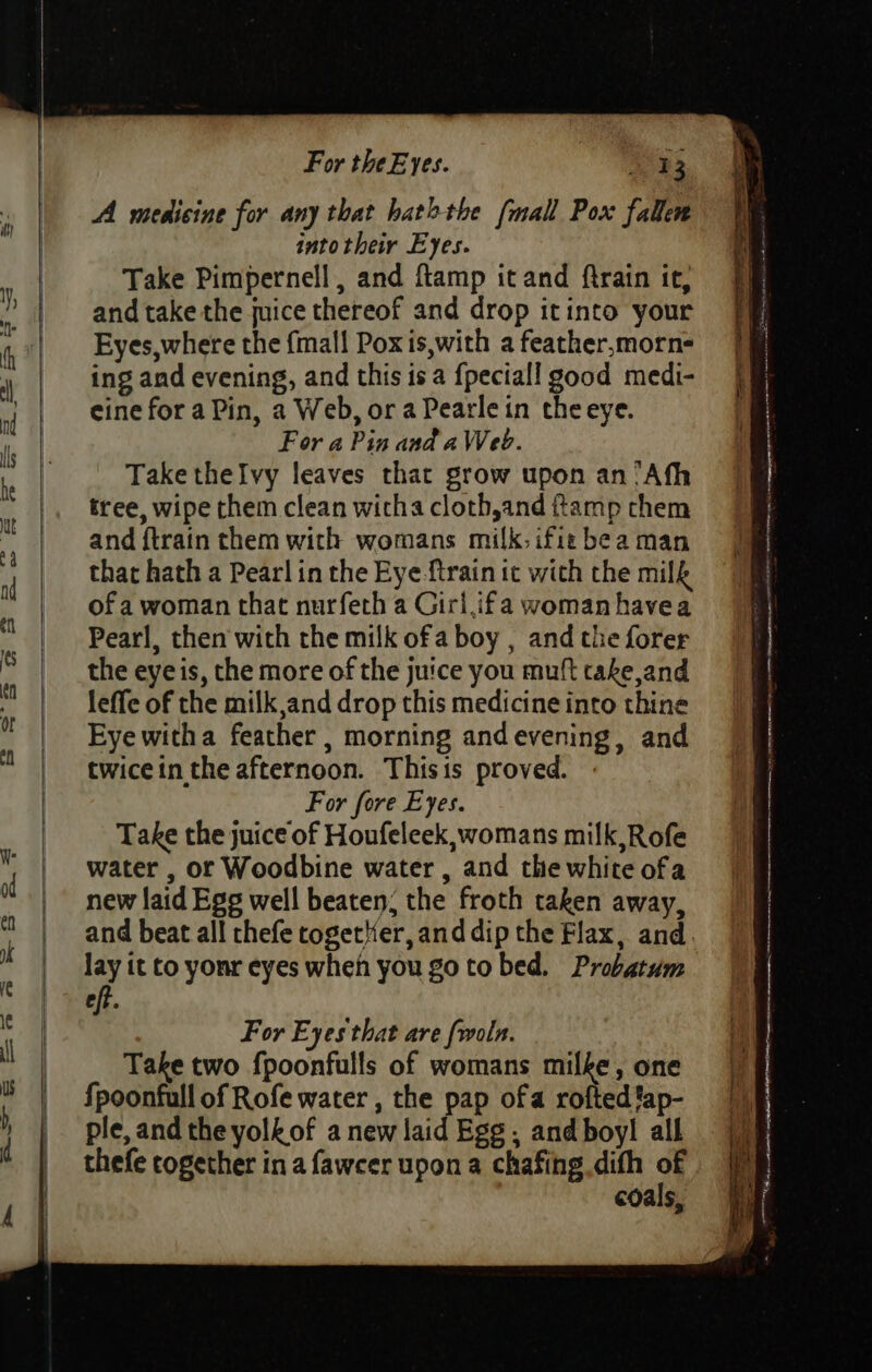 A mesicine for any that hat&gt;the (mall Pox fallen into their Eyes. Take Pimpernell, and ftamp it and ftrain ic, and take the juice thereof and drop itinto your Eyes,where the fmall Pox is,with a feather,morn- ing and evening, and this isa {peciall good medi- cine for a Pin, a Web, or a Pearle in the eye. For a Pin and aWeb. Take thelvy leaves that grow upon an “Afh tree, wipe them clean witha cloth,and ftamp them and ftrain them with womans milk. ifie bea man that hath a Pearl in the Eye ftrain it with the milk of a woman that nurfeth a Girl,ifa woman havea Pearl, then with the milk of a boy , and the forer the eye is, the more of the juice you muft take and leffe of the milk,and drop this medicine into thine Eye witha feather , morning andevening, and twicein the afternoon. Thisis proved. For fore Eyes. Take the juice of Houfeleek,womans milk,Rofe water , or Woodbine water , and the white ofa new laid Egg well beaten; the froth taken away, and beat all thefe cogeter, and dip the Flax, and. lay it to yonr eyes when you go to bed. Probatum eft. For Eyes that are fwoln. Take two fpoonfulls of womans milke, one fpoonfull of Rofe water , the pap ofa rofted fap- ple, and the yolkof a new laid Egg , and boyl all thefe together in a faweer upon a chafing dith of coals,