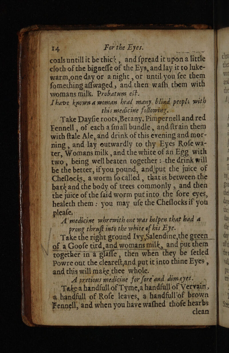 coalsuntillit bethic’ , and {pread it upona little cfoch-of the bigneffe of the Eys, and lay it to luke- warm,one day or anight, or until.you fee them fomething aflwaged, and. them wafh them with womans milk. Probatum est. Thave known a woman heal many, blind. peopl: with this medicine following. Take Dayfie roots,Betany, Pimpernell and red Fennell , of each a {mall bundle, and {train them with ftale Ale, and drink of this evening and mer- ning , and lay outwardly to thy Eyes Rofe wa- ter, Womans milk ,and the white of an Egg with two, being well beaten together :-the drink will be the better, if you pound, andiput che juice of Cheflecks, a worm focalled , that is between the bark and the body of trees commonly , and then the juice of the faid worm putinto the fore eyes, healeth them: you may ufe the Cheflocksif you pleafe. A medicine whrewith one was bolpen that had a prong thruft into the white of his Eye. : Take the right ground Ivy,Salendine,the green __ of a Goofe tird,and womans milk, and put them | \ together in a glaffe, then when they be fetled Powre ont the cleareft,and put it into thine Eyes , and this will make thee whole. A pretions medicine for fore and dimeyes. Takea handfull of Tyme,a handfull of Vervain, a handfull of Rofe leaves, a handfull’of brown Fennell, and when you have wafhed thofe re clean