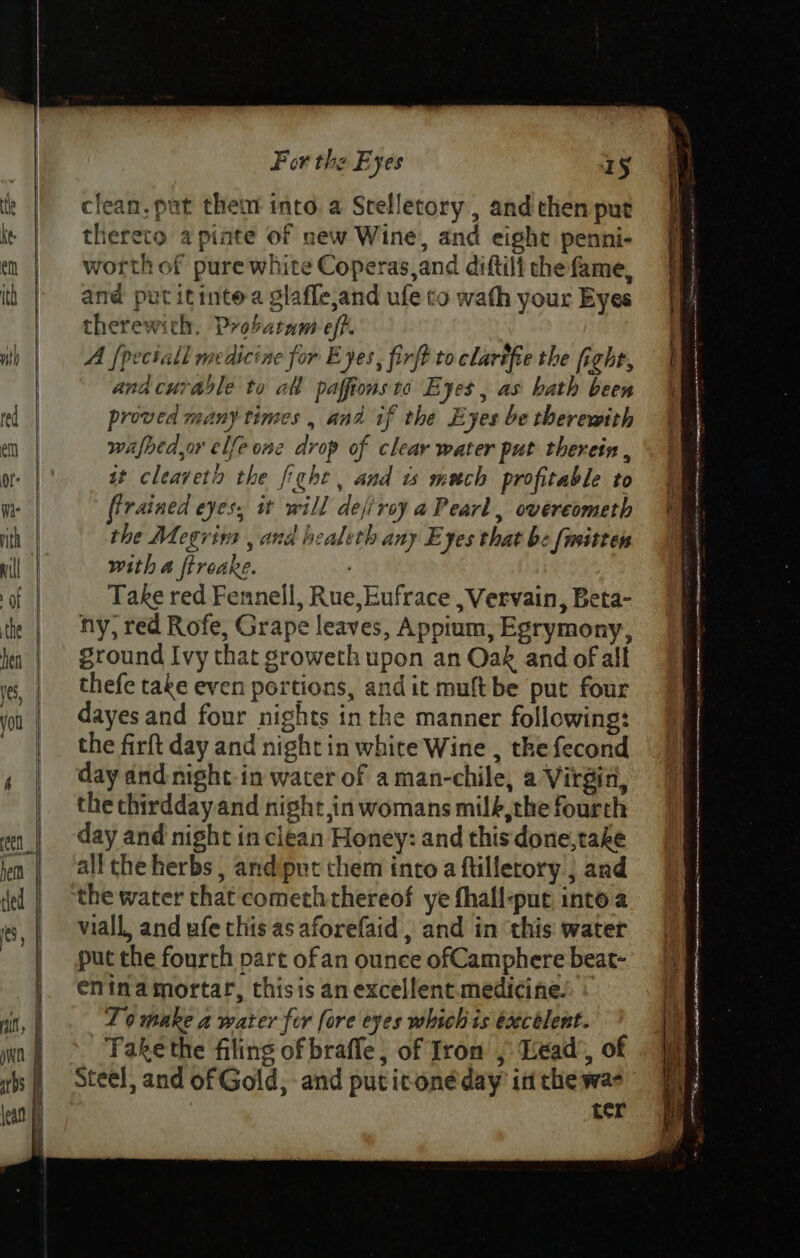 clean. put them into. a Stelletory , and then put thereto a pinte of new Wine, and eight penni- worth of pure white Coperas,and diftili the fame, and put itintea glafle,and ufe co wath your Eyes therewith. Probatam eff. A [pectall medicine for Eyes, firft to clarifie the fight, and curable to al paffions to Eyes , as bath been proved many times , and if the Eyes be therewith wafhedor elfe one drop of clear water put therein , at cleavetin the fight , and ts mech profitable to ffrained eyes, it will dejirey a Pearl, overeometh the Megrins , and healeth any Eyes that be [nsitten with a fireake. Take red Fennell, Rue, Eufrace , Vervain, Beta- ny, red Rofe, Grape leaves, Appium, Egrymony, ground Ivy that groweth upon an Oak and of all thefe take even portions, and it muftbe put four dayes and four nights inthe manner following: the firft day and night in white Wine , the fecond day and night-in water of a man-chile, a Virgin, the thirddayand night,in womans milé,the fourth day and night in clean Honey: and this done,take all the herbs , and put them into a ftilletory ; and viall, and ufe this as aforefaid , and in ‘this: water put the fourth part ofan ounce ofCamphere beat- enina mortar, thisis an excellent medicine. To make a water for fore eyes whichis éxecélent. -Fakethe filing of braffe, of Iron ,; Lead’, of Steel, and of Gold, and puticonéday in the wae ter Soar tae 3 me panagtegen enon cenanetesainen wannifaaen rm mana Festa eeiint ihn see ane wea i Lee ements ae anne nonce: print 3 ae &gt; oe