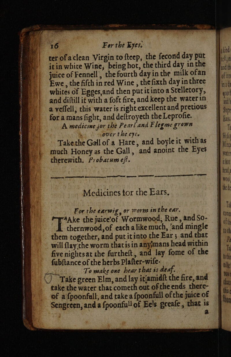 ter ofaclean Virgin to fteep, the fecond day put itin white Wine, being hot, the third day in the juice of Fennell’, the fourth day in the milk ofan Ewe, the fifth in red Wine , the fixth day in three whites of Egges,and then put itintoa Scelletory, and diftill it with a foft fire, and keep the water in a veffell; chis water is right excellent and pretious for a mans fight, and deftroyeth the Leprofie. A medicime jor the Pearl and Flegme grown over the eyee Takethe Gall of a Hare, and boyleit withas much Honey as the Gall, and anoint the Eyes therewith, Probatum eff. aay — — - r ‘ —- —_ PS AR RSE AUTOR ROR Te rian AE Set Sig ges TUNER EEE SE ey : — = Se ae . = “ Bet MEE watery se asia - : : : Wate eS ein — Pte : oe cane SS Sa Seay MARTE Geen as ETT NT i ET eres ST ES HS LETS Medicines tor the Ears. For the earwig, or worm inthe ear. ipo the juice‘of Wormwood; Rue, and So- | thernwood,of each alike much, ‘and mingle _ them together, and put itinto the Ear ; and that will flay:the worm thacisin anyimans head within five nightsat the furtheft, and lay fome of the fubftance of the herbs Plafter-wife. To make one hear that ts deaf. -) “Take green Elm, and lay itjamidft the fire, and take the water that cometh out of the ends there- of a {poonfull, and take a {poonfull of the juice of Sengreen, and a fpoonfull of Eels greafe, that is a foorrewcclety,