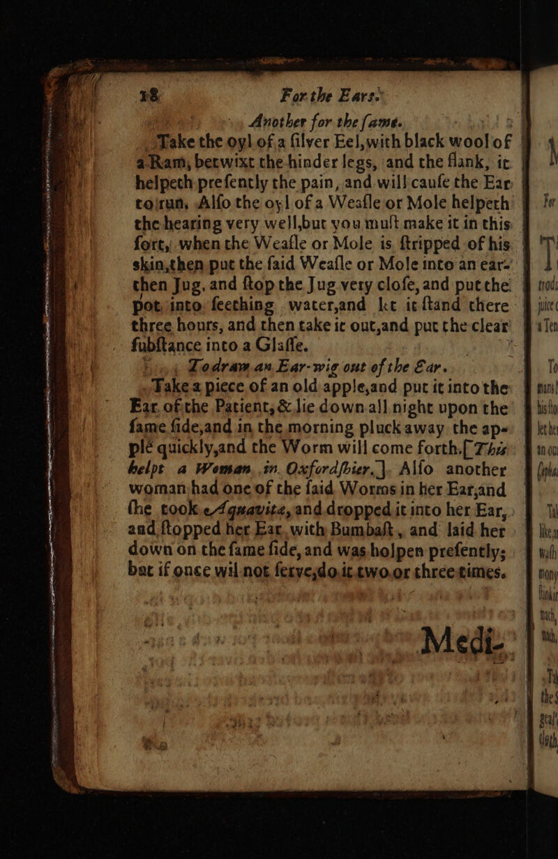 GR Another for the ame. ‘oa go Take the oyl of.2 filver Eel,with black woolof | a. Ram, berwixt the hinder legs, and the flank, ic | helpech prefently the pain, and will caufe the Ear, | toirun, Alfo the oyl of a Weafle or Mole helpeth | the hearing very well,but you mult make it in this: | fort, when the Weafle or Mole is. {tripped of his. | skin,then put the faid Weafle or Mole into an ear-' | then Jug. and ftop the Jug very clofe, and put the. three hours, and then take ic out,and put the clear’ | fubftance into a Glafle. Wise 44 Ledraw an, Ear-wig out of the Ear. | _ Wake a piece of an old apple,and put it intothe: | Ear, oftthe Patient, &amp; lie down.all night upon the’ | fame fide,and in the morning pluck away the ap- plé quickly,and the Worm will come forth.[ Ths helpt a Woman, in. Oxfordfbier,|. A\fo another woman had one of the faid Worms in her Ear,and the took.¢4qmavite, and dropped it into her Ear, aad ftopped her Ear. with Bumbaft., and laid her down on che fame fide, and was hojpen prefently; bat if once wil-not feryesdo.it.two.or three times. ° | AVIiCGI- i}