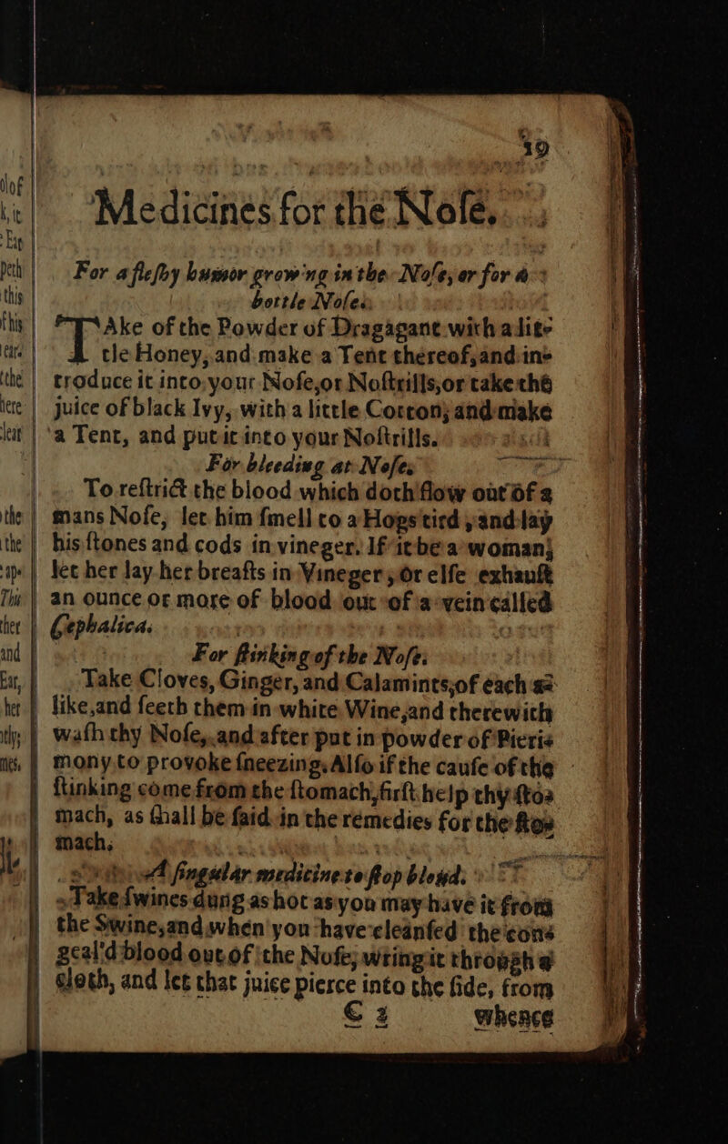 lof | Kit Ep | peth’ | this | t hig eat tthe | tere: leat the: | the ape This | her | and | Eat, | het | ths ets Medicines for the Nofe, - For a flefoy humor growing in the No/e, or for a bottle Noles ag’ Ake of the Powder of Dragagane-with adite tle Honey, and. make a Tent thereof,and:in&gt; troduce it into your Nofe,or Noftrills,or take thé juice of black Ivy, with a little Corcon) and-make To reftri&amp; the blood which doch'flow oat Of 2 mans Nofe, let him fmell co aHogs'tird yand-lay his {tones and cods in vineger, If itbe:a*woman| fet her lay-her breafts in Vineger yOr elfe exhanft an ounce or more of blood out “of ia-vein called For fiinkingof the Nofe: like,and feeth them in white Wine,and therewith wath chy Nofe,.and after put in powder of Pieris A fingular wrditinets fro p b loud‘: eee € 2 whence