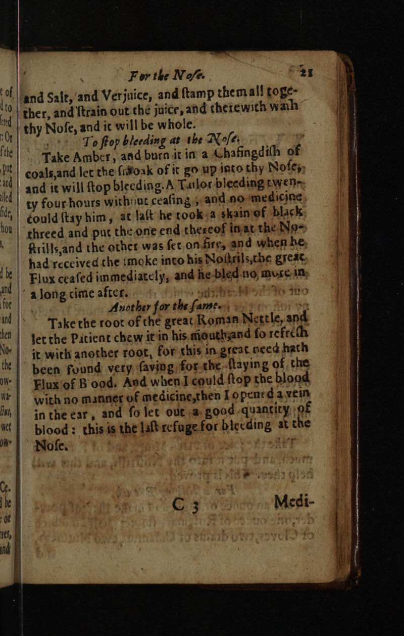 nd * For the Nofe “oy |/and Sale, ‘and Verjuice, and ftamp themall foge- ther, and {train out the juice, and therewith wah” thy Nofe, and ic will be whole. | ! To frop bleeding at the Nofer . Take Amber, and bora itin a Chafingdith of coals,and let the {itoak of it go mp into thy Nofes, and it will top bleeding.A Tatlor blecding wenn, ty four hours with#ot ceafing 5 and.normedicine | could {tay him , at laft he rook.a skainof black threed and pur the.one end thereof inat the Noo * | ftrills,and the other was fer.on.fire, and when he, Tr had received the imoke into his Noikels,che great, i Flux ceafed immediately, and he-bled.no, muse in; i | along cime after, ies aes se? ale Another for the [ame fesy a  Take rhe root of the greac Roman Nettle, and % | Jerche Patient chew it in his mouthjand fo refrcth bi it with another root, for shis in.great need hath it | been found very faving for the.flaying of the | Fluxof B ood. And whenJ could ftop the blood Wt | With no manner of medicine,then I opened a.vein )) intheear, and fo let outa good quantity, of «| blood: thisis the laftrefugefor biceding at the mW”) Nofe. | ie aay eee ar 4 recy It r. &amp; 5 | Medi-