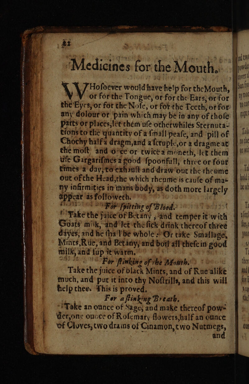 &amp;2 . bE cotta ee poy 6 Aa Ril J gd tN ‘Medicines for the Mouth. | pee ! ree ) » Bycovet \ J Hofoever would have help for theMouth, | si Y 'V or forthe Tongue, orforcthe Ears, orfor |! * the Eyes, or for the Nofe, or forthe Teech, of for ae | any’ dolouror ‘pain which may be in any of chofe |)! q Patts'or places, let chem'ufe otherwhiles Sternuta- |, tionsto the quantity of afmall peafe, and ‘pill of |]! Chochy haifa dragm,and afcruptc,or a dragmeat |f!! the molt and Gice-or cwicea méneth, Jet them |}! ufe Gargarifines 3 food fpoonfull; three or fout |. trmes'a day; to exh int and draw out the rheame | 1 out ofthe Head,the which rhenme'is caule ofimae i i! ny infirmities im'inans’body, a5 doth more largely 9 appear as followech. | JF ges PES Te Sap [pitring of Blood. | Pek P'Yake the jaite‘of Betany , and temper it with Goats’ milk, “and “Tetthéfick drink thereof chreé | dayes, and he tha'lbe whole Or take Smaflagel, 9 Miars,Riie, and Betany) and boil aifthefein good 9 v EONS EE ayy milk, dnd {up it'warmn, eee For ‘flinking of rhe Afouth. Take the juice of black Mints, and of Rue alike much, and put it into thy Noftrills, and this will help chee. This is proved, For aftinking Breath. “Take an ounce of Sage; and make thereof pow= der,one ounce of Rofemary flowers, half an ounce ‘of Cloves, two drains of Cinamon,two Nutm Be, vif an Ou