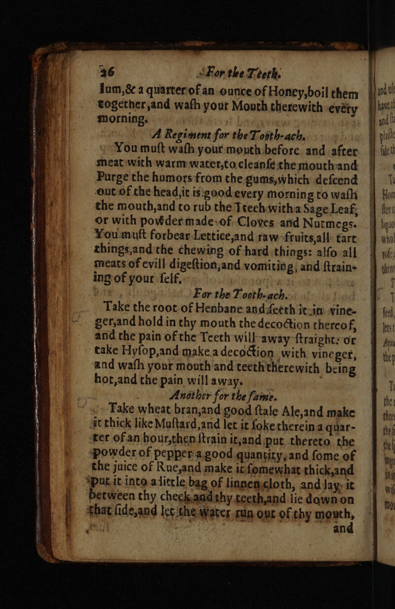 Pa rram sae Sete ene yee SARTRE i Pe Se ie - ‘ a Jum,&amp; a quarterof an ounce of Honey,boil them together,and wath your Mouth therewith evéty morning, 9! | A Regiment for the T ovth-ach, | You muft wath your mouth:before and after meat with warm water,to.cleanfé the mouthand Purge the humors from the gums,which defcend out of the head,it isigood-every morning to walk the mouth,and co rub the Teeeh witha Sage Leaf, or with powder made-of Cloves and Nutmegs. You mult forbear Lettice,and raw frnits,all tare things,and'the chewing of hard things: alfo all meats of evill digeftion;and vomiting; and {trains a For the Tooth ach, Take the root of Henbane andifeéth it-im vine. ger,and hold in thy mouth the decotion thereof, take Hyfop,and makea decoGion with vineger, ‘and wath your mouth and teeth therewith being hot,and the pain willaway. Ansther for the fame. Take wheat bran,and good ftale Ale,and make gt thick like Muftard,and let it fokethereina quar- ter of an hour,then {train itjand put thereto, the ‘powder of pepper a.good quantity,and fome of the juice of Rue,and make it fomewhat thick,and that fide,and lec the Water run ot of thy age, | | i Be an ”