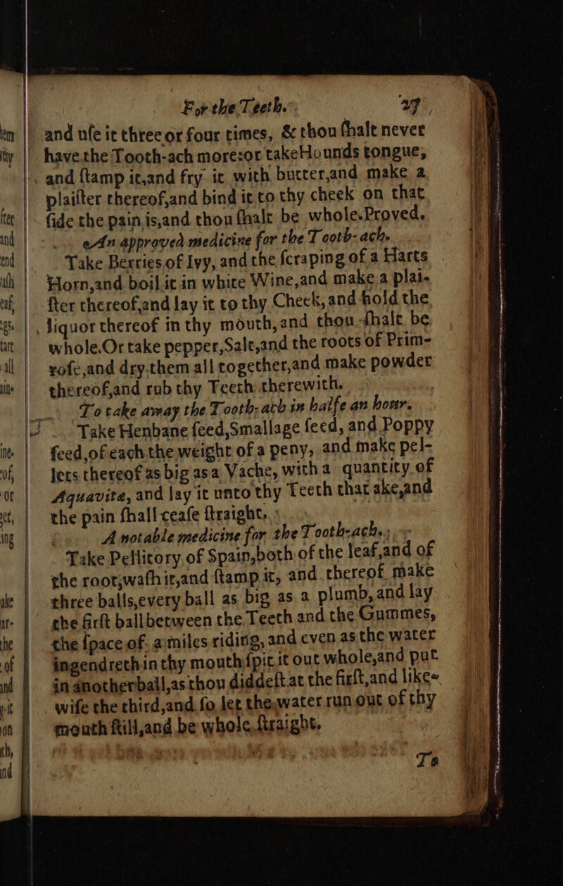 and ufe it three or four times, &amp; thou hale never have.the Tooth-ach morezor takeHounds tongue, and {tamp it,and fry it with bucter,and make a plaifter chereof,and bind it,co thy cheek on that fide the pain,is,and thon fhalt be whole.Proved. eAn approved medicine for the T cotb- ach. Take Berries of Ivy, fter thereof,and lay it to thy Cheek, and fold the chon -fhale. be whole.Or take pepper, Salt,and the roots of Prim- vofe,and dry.them all rogether,and make powder thereof,and rub thy Teert: therewith, To take amay the Tooth; ato in haife an hour. Take Henbane feed,Smallage feed, and Poppy feed,ofeach.the weight of a peny, and make pel- Jers thereof as big asa Vache, witha quantity of Aquavita, and lay it unto thy Teeth that ake,and the pain fhall ceafe ftraight,.: . A notable medicine for the Tooth-ach. ; Take Pellitory,of Spain,both of the leaf,and of the root;wathir,and ftamp.it, and thereof make three balls,every ball as big as 2 plumb, and lay the firft ball between the. Teeth and the Gummes, che {pace of: a:miles riding, and even as the water ingendrethin thy mouth{pit it out whole,and put wife the third,and. fo let theywater run out of thy mouth ftill,and be whole ftraight. To a &lt;a er =e wos ‘ gn an ti Pa PR ag ge —ie tis ce re Sa ee =&lt; are a ee “ - ‘ ee en ee “a » = a ca i 7 vy — ee ee ° ae Glemaeneescuininsamnienen| am . et mnt mee 4 st SSiNsings - - Ne meapanagtame cimsersnpnnen wae iter tan ne ea ee ee  ae ee — SS Rie nee oa om eee cs he,