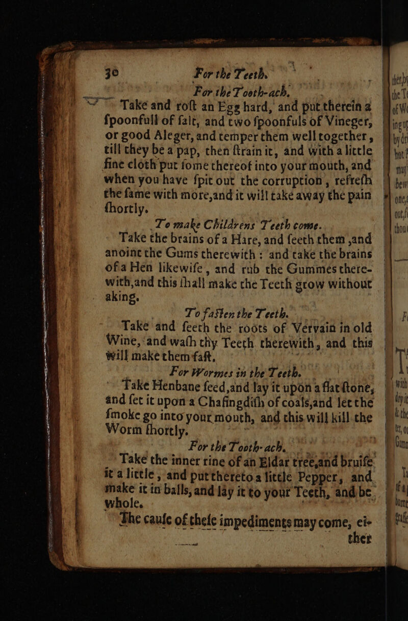 EE PPAR A pe LOI AD es ROTTER LOOT EBS ene ae caw ak Seat For the T ooth-ach, when you have fpit out the corruption, refrefh the fame wich more,and it will take away the pain fhortly. Lo make Childrens Teeth come. Take the brains of a Hare, and feeth chem ,and anoine the Gums therewith ; and take the brains ofa Hen likewife , and rnb the Gummes there- with,and this thal] make che Teeth grow without aking. | To fastenthe Teeth. Take and feeth the roots of Vervain in old Wine, ‘and wath thy Teeth therewith, and this will make them faft, ae For Wormes in the Teeth. and fet it upon a Chafingdith of coals,and lee the {fmoke go into your mouth, and this. wil} kill the Worm thortly. _ ’ For the Tooth- ach. it'a little , and puttheretoa little Pepper, and whole. The caule of thele impediments may come, ei» ah PU ite ther