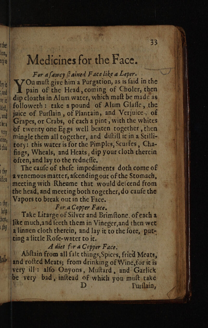 Medicines for the Face. | For afamcy (tained Face like a Leper. »| 47 Ou mult give hima Purgation, as ts faid in the pain of the Head, coming of Choler, then dip cloaths in Alum water, which maft be mad¢ as followeth: take a pound of Alum Glafle, the juice of Purflain , of Plantain, and Verjnice., of Grapes, or Crabs, of each a pint, with the whites of twenty one Eggs well beaten together , then Minglethem all cogether, and diftill tc in a Srilli- tory: this water is for the Pimples, Scurfes , Cha- fings, Wheals, and Heats, dip your cloth cherein often, and lay to the redneffe. The caufe of thefe impediments doth come of a venemous matter, afcending out of the Stomach, ‘meeting with Rheume that would defcend from the head, and meeting both together, do caufe the Vapors to break out in the Face. | Fora Copper Face. Take Litarge of Silver and Brimftone, of each a Mike much,and feech them in Vineger,and then wet a linnen cloth therein, and lay it to che fore, put- ting alittle Rofe-water to it. Ai diet for a Copper Face. Abftain from all {alt things,Spices, fried Meats, jand roited Meats; from drinking of Wine, for it is very ill: alfo Onyons, Muftard, and Garlick be very bad, inftead of which you muft take : D Purilain,